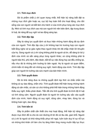 2.1. Tính mục đích
Đó là phẩm chất ý chí quan trọng nhất, thể hiện kỹ năng biết đặt ra
những mục đích gần hoặc xa, cục bộ hay toàn thể cho hoạt động, cho đời
sống của con người và biết làm cho hành vi của mình phục tùng các mục đích
ấy. Nhờ có tính mục đích cao mà con người trở nên kiên định, tập trung được
trí tuệ, tài năng để suy nghĩ và lao động sáng tạo.
2.2. Tính độc lập
Đây là năng lực quyết định và thực hiện những hành động đã dự định
của con người. Tính độc lập của ý chí không loại trừ trường hợp con người
biết lắng nghe và tự giác nghe theo người khác khi đã chấp nhận lời khuyên
của họ. Song người có ý chí cũng không phải là người cả tin, dễ dàng từ bỏ ý
định của mình và sẵn sàng phục tùng người khác; và cũng không phải là
người bảo thủ, phủ định, độc đoán, bất kể sự việc đúng hay sai đều chống lại,
nếu như đó là những ảnh hưởng từ bên ngoài. Họ là người có quan điểm,
chính kiến rõ ràng đối với những suy nghĩ, hành động của mình. Tính độc lập
giúp con người tin tưởng vào sức mạnh của bản thân mình.
2.3. Tính quyết đoán
Đó là khả năng đưa ra những quyết định kịp thời và chắc chắn mà
không có sự dao động, chần chừ. Tính quyết đoán thể hiện trong những hành
động có cân nhắc, có căn cứ chứ không phải thể hiện trong những hành động
thiếu suy nghĩ, thiếu phán đoán. Tiền đề cho tính quyết đoán là trình độ trí tuệ
và tính dũng cảm. Người quyết đoán là người tin tưởng sâu sắc vào quyết
định của mình, hành động có suy nghĩ, dũng cảm, nhạy bén, đúng lúc và
không hoài nghi, dao động.
2.4. Tính bền bỉ
Đây là phẩm chất cần thiết cho mọi hoạt động, thể hiện kỹ năng đạt
được mục đích đề ra cho dù con đường đi tới đó có lâu dài, gian khổ. Người
có ý chí là ngưòi có khả năng khắc phục trở ngại, luôn luôn duy trì sự nỗ lực
và những khó khăn chỉ làm cho họ tăng thêm lòng mong muốn tiếp tục thực
 