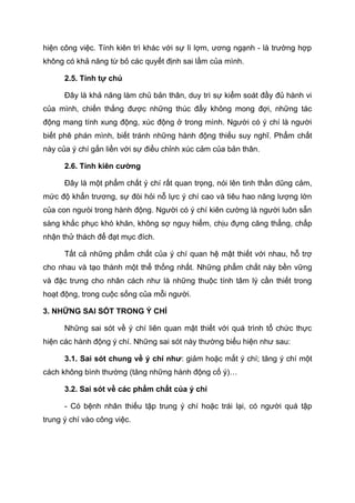 hiện công việc. Tính kiên trì khác với sự lì lợm, ương ngạnh - là trường hợp
không có khả năng từ bỏ các quyết định sai lầm của mình.
2.5. Tính tự chủ
Đây là khả năng làm chủ bản thân, duy trì sự kiểm soát đầy đủ hành vi
của mình, chiến thắng được những thúc đẩy không mong đợi, những tác
động mang tính xung động, xúc động ở trong mình. Người có ý chí là người
biết phê phán mình, biết tránh những hành động thiếu suy nghĩ. Phẩm chất
này của ý chí gắn liền với sự điều chỉnh xúc cảm của bản thân.
2.6. Tính kiên cường
Đây là một phẩm chất ý chí rất quan trọng, nói lên tinh thần dũng cảm,
mức độ khẩn trương, sự đòi hỏi nỗ lực ý chí cao và tiêu hao năng lượng lớn
của con ngưòi trong hành động. Người có ý chí kiên cường là người luôn sẵn
sàng khắc phục khó khăn, không sợ nguy hiểm, chịu đựng căng thẳng, chấp
nhận thử thách để đạt mục đích.
Tất cả những phẩm chất của ý chí quan hệ mật thiết với nhau, hỗ trợ
cho nhau và tạo thành một thể thống nhất. Những phẩm chất này bền vững
và đặc trưng cho nhân cách như là những thuộc tính tâm lý cần thiết trong
hoạt động, trong cuộc sống của mỗi người.
3. NHỮNG SAI SÓT TRONG Ý CHÍ
Những sai sót về ý chí liên quan mật thiết với quá trình tổ chức thực
hiện các hành động ý chí. Những sai sót này thường biểu hiện như sau:
3.1. Sai sót chung về ý chí như: giảm hoặc mất ý chí; tăng ý chí một
cách không bình thường (tăng những hành động cố ý)…
3.2. Sai sót về các phẩm chất của ý chí
- Có bệnh nhân thiếu tập trung ý chí hoặc trái lại, có người quá tập
trung ý chí vào công việc.
 