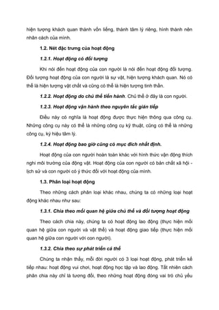 hiện tượng khách quan thành vốn liếng, thành tâm lý riêng, hình thành nên
nhân cách của mình.
1.2. Nét đặc trưng của hoạt động
1.2.1. Hoạt động có đối tượng
Khi nói đến hoạt động của con người là nói đến hoạt động đối tượng.
Đối tượng hoạt động của con người là sự vật, hiện tượng khách quan. Nó có
thể là hiện tượng vật chất và cũng có thể là hiện tượng tinh thần.
1.2.2. Hoạt động do chủ thể tiến hành. Chủ thể ở đây là con người.
1.2.3. Hoạt động vận hành theo nguyên tắc gián tiếp
Điều này có nghĩa là hoạt động được thực hiện thông qua công cụ.
Những công cụ này có thể là những công cụ kỹ thuật, cũng có thể là những
công cụ, ký hiệu tâm lý.
1.2.4. Hoạt động bao giờ cũng có mục đích nhất định.
Hoạt động của con người hoàn toàn khác với hình thức vận động thích
nghi môi trường của động vật. Hoạt động của con người có bản chất xã hội -
lịch sử và con người có ý thức đối với hoạt động của mình.
1.3. Phân loại hoạt động
Theo những cách phân loại khác nhau, chúng ta có những loại hoạt
động khác nhau như sau:
1.3.1. Chia theo mối quan hệ giữa chủ thể và đối tượng hoạt động
Theo cách chia này, chúng ta có hoạt động lao động (thực hiện mối
quan hệ giữa con người và vật thể) và hoạt động giao tiếp (thực hiện mối
quan hệ giữa con người với con người).
1.3.2. Chia theo sự phát triển cá thể
Chúng ta nhận thấy, mỗi đời người có 3 loại hoạt động, phát triển kế
tiếp nhau: hoạt động vui chơi, hoạt động học tập và lao động. Tất nhiên cách
phân chia này chỉ là tương đối, theo những hoạt động đóng vai trò chủ yếu
 