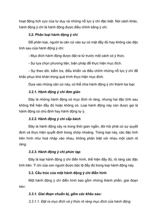 hoạt động tích cực của tư duy và những nỗ lực ý chí đặc biệt. Nói cách khác,
hành động ý chí là hành động được điều chỉnh bằng ý chí.
3.2. Phân loại hành động ý chí
Để phân loại, người ta căn cứ vào sự có mặt đầy đủ hay không các đặc
tính sau của hành động ý chí:
- Mục đích hành động được đặt ra từ trước một cách có ý thức.
- Sự lựa chọn phương tiện, biện pháp để thực hiện mục đích.
- Sự theo dõi, kiểm tra, điều khiển và điều chỉnh những nỗ lực ý chí để
khắc phục khó khăn trong quá trình thực hiện mục đích.
Dựa vào nhũng căn cứ này, có thể chia hành động ý chí thành ba loại:
3.2.1. Hành động ý chí đơn giản
Đây là những hành động có mục đích rõ ràng, nhưng hai đặc tính sau
không thể hiện đầy đủ hoặc không có. Loại hành động này còn được gọi là
hành động có chủ định hay hành động tự ý.
3.2.2. Hành động ý chí cấp bách
Đây là hành động xảy ra trong thời gian ngắn, đòi hỏi phải có sự quyết
định và thực hiện quyết định trong chớp nhoáng. Trong loại này, các đặc tính
trên hình như hoà nhập vào nhau, không phân biệt với nhau một cách rõ
ràng.
3.2.3. Hành động ý chí phức tạp
Đây là loại hành động ý chí điển hình, thể hiện đầy đủ, rõ ràng các đặc
tính trên. Ý chí của con người được bộc lộ đầy đủ trong loại hành động này.
3.3. Cấu trúc của một hành động ý chí điển hình
Một hành động ý chí điển hình bao gồm những thành phần, giai đoạn
sau:
3.3.1. Giai đoạn chuẩn bị, gồm các khâu sau:
3.3.1.1. Đặt ra mục đích và ý thức rõ ràng mục đích của hành động
 