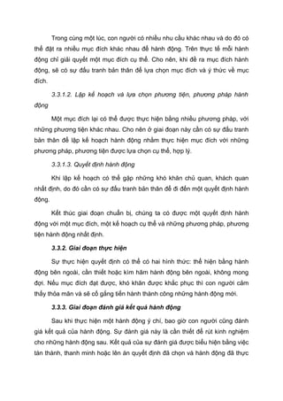 Trong cùng một lúc, con người có nhiều nhu cầu khác nhau và do đó có
thể đặt ra nhiều mục đích khác nhau để hành động. Trên thực tế mỗi hành
động chỉ giải quyết một mục đích cụ thể. Cho nên, khi đề ra mục đích hành
động, sẽ có sự đấu tranh bản thân để lựa chọn mục đích và ý thức về mục
đích.
3.3.1.2. Lập kế hoạch và lựa chọn phương tiện, phương pháp hành
động
Một mục đích lại có thể được thực hiện bằng nhiều phương pháp, với
những phương tiện khác nhau. Cho nên ở giai đoạn này cần có sự đấu tranh
bản thân để lập kế hoạch hành động nhằm thực hiện mục đích với những
phương pháp, phương tiện được lựa chọn cụ thể, hợp lý.
3.3.1.3. Quyết định hành động
Khi lập kế hoạch có thể gặp những khó khăn chủ quan, khách quan
nhất định, do đó cần có sự đấu tranh bản thân để đi đến một quyết định hành
động.
Kết thúc giai đoạn chuẩn bị, chúng ta có được một quyết định hành
động với một mục đích, một kế hoạch cụ thể và những phương pháp, phương
tiện hành động nhất định.
3.3.2. Giai đoạn thực hiện
Sự thực hiện quyết định có thể có hai hình thức: thể hiện bằng hành
động bên ngoài, cần thiết hoặc kìm hãm hành động bên ngoài, không mong
đợi. Nếu mục đích đạt được, khó khăn được khắc phục thì con người cảm
thấy thỏa mãn và sẽ cố gắng tiến hành thành công những hành động mới.
3.3.3. Giai đoạn đánh giá kết quả hành động
Sau khi thực hiện một hành động ý chí, bao giờ con người cũng đánh
giá kết quả của hành động. Sự đánh giá này là cần thiết để rút kinh nghiệm
cho những hành động sau. Kết quả của sự đánh giá được biểu hiện bằng việc
tán thành, thanh minh hoặc lên án quyết định đã chọn và hành động đã thực
 