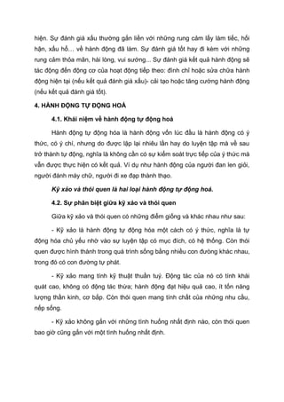 hiện. Sự đánh giá xấu thường gắn liền với những rung cảm lấy làm tiếc, hối
hận, xấu hổ… về hành động đã làm. Sự đánh giá tốt hay đi kèm với những
rung cảm thỏa mãn, hài lòng, vui sướng... Sự đánh giá kết quả hành động sẽ
tác động đến động cơ của hoạt động tiếp theo: đình chỉ hoặc sửa chữa hành
động hiện tại (nếu kết quả đánh giá xấu)- cải tạo hoặc tăng cường hành động
(nếu kết quả đánh giá tốt).
4. HÀNH ĐỘNG TỰ ĐỘNG HOÁ
4.1. Khái niệm về hành động tự động hoá
Hành động tự động hóa là hành động vốn lúc đầu là hành động có ý
thức, có ý chí, nhưng do được lặp lại nhiêu lần hay do luyện tập mà về sau
trở thành tự động, nghĩa là không cần có sự kiểm soát trực tiếp của ý thức mà
vẫn được thực hiện có kết quả. Ví dụ như hành động của người đan len giỏi,
người đánh máy chữ, người đi xe đạp thành thạo.
Kỹ xảo và thói quen là hai loại hành động tự động hoá.
4.2. Sự phân biệt giữa kỹ xảo và thói quen
Giữa kỹ xảo và thói quen có những điểm giống và khác nhau như sau:
- Kỹ xảo là hành động tự động hóa một cách có ý thức, nghĩa là tự
động hóa chủ yếu nhờ vào sự luyện tập có mục đích, có hệ thống. Còn thói
quen được hình thành trong quá trình sống bằng nhiều con đưòng khác nhau,
trong đó có con đường tự phát.
- Kỹ xảo mang tính kỹ thuật thuần tuý. Động tác của nó có tính khái
quát cao, không có động tác thừa; hành động đạt hiệu quả cao, ít tốn năng
lượng thần kinh, cơ bắp. Còn thói quen mang tính chất của những nhu cầu,
nếp sống.
- Kỹ xảo không gắn với những tình huống nhất định nào, còn thói quen
bao giờ cũng gắn với một tình huống nhất định.
 