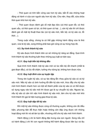 - Thói quen có tính bền vững cao hơn kỹ xảo, bắt rễ vào những hoạt
động và hành vi của con người sâu hơn kỹ xảo. Cho nên, thay đổi, sửa chữa
thói quen khó hơn kỹ xảo.
- Thói quen được đánh giá về mặt đạo đức (có thói quen tốt, có thói
quen xấu, có thói quen có lợi, có thói quen có hại…), còn kỹ xảo thì chỉ được
đánh giá về mặt kỹ thuật thao tác (có kỹ xảo mới, tiến bộ; có kỹ xảo cũ, lỗi
thời…).
Trong cuộc sống, chúng ta có thể gặp những hành động vừa là thói
quen, vừa là kỹ xảo, song không phải bao giờ cũng có sự trùng hợp đó.
4.3. Sự hình thành kỹ xảo
Kỹ xảo được hình thành trên cơ sở những kỹ năng sơ đẳng. Quá trình
hình thành kỹ xảo thường tuân theo những quy luật cơ bản sau:
4.3.1. Quy luật tiến bộ không đều
Quá trình hình thành một kỹ xảo mới có lúc tiến bộ rất nhanh (nhất là
giai đoạn đầu), có lúc rất chậm, tưởng như dừng lại, không hơn được nữa.
4.3.2. Quy luật đỉnh của sự luyện tập
Trong rèn luyện kỹ xảo, có sự tác động lẫn nhau giữa kỹ xảo cũ và kỹ
xảo mới. Nếu kỹ xảo cũ ảnh hưởng tốt đến kỹ xảo mới, thúc đẩy cho kỹ xảo
mới hình thành nhanh hơn và một số thành phần của kỹ xảo cũ có thể được
sử dụng ngay vào kỹ xảo mới thì được gọi là sự chuyển kỹ xảo. Ngược lại,
nếu kỹ xảo cũ cản trở việc hình thành kỹ xảo mới, làm cho kỹ xảo mới khó
hình thành thì gọi là hiện tượng giao thoa kỹ xảo.
4.3.3. Quy luật dập tắt kỹ xảo
Khi một kỹ xảo không được củng cố thường xuyên, không còn đủ điều
kiện, phương tiện để thực hiện hoặc không còn đáp ứng được với những
hoạt động mới thì nó sẽ tàn lụi dần, nhường chỗ cho kỹ xảo mới hình thành.
Hành động ý chí là hành động đặc trưng của con người. Song nếu chỉ
có hành động ý chí thì con người không thể hành động được liên tục và lâu
 