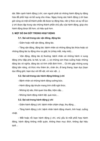 dài. Bên cạnh hành động ý chí, con người phải có những hành động tự động
hóa để phối hợp và bổ sung cho nhau. Ngay trong các hành động ý chí bao
giờ cũng có một số thành phần đã được tự động hóa, nên ý thức và sự nỗ lực
ý chí được tập trung vào những thành phần chủ yếu của hành động, giúp cho
hành động được tốt hơn, có hiệu quả hơn.
5. MỘT SỐ SAI SÓT TRONG HOẠT ĐỘNG
5.1. Sai sót trong các vận đông, động tác
- Giảm hoặc mất vận động, động tác.
- Tăng vận động, động tác: bệnh nhân có những động tác thừa hoặc có
những động tác tự động như co giật, tic (nháy mắt, máy môi)…
- Vận động, động tác dị thường: bệnh nhân có những hành vi xung
động (như đập phá, la hét, tự sát…), có những cơn thao cuồng hoặc những
động tác vô nghĩa, động tác có tính chất định hình… Có khi gặp những xung
động bản năng, vô thức như thèm ăn, chán ăn, đi lang thang, loạn dục (loạn
dục đồng giới, loạn dục với đồ vật, với xúc vật…).
5.2. Sai sót trong các hành động không ý chí
- Bệnh nhân có những hành động cưỡng bức.
- Hành động rập khuôn mang tính chất nghi thức.
- Những kỹ xảo, thói quen lừa đảo, trộm cắp…
- Những hành động mãnh liệt, quá mức…
5.2. Sai sót trong hành động ý chí
- Giảm hành động ý chí: bệnh nhân chậm chạp, thụ động…
- Tăng hành động ý chí: bệnh nhân hành động nhanh, linh hoạt, cuồng
nhiệt.
- Mất hoặc rối loạn hành động ý chí, chủ yếu là mất phối hợp hành
động, hành động không nhất quán, không theo mục đích, không đạt hiệu
quả…
 