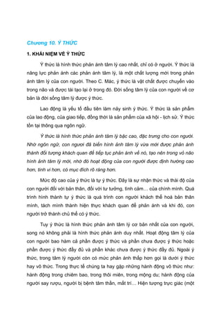 Chương 10. Ý THỨC
1. KHÁI NIỆM VỀ Ý THỨC
Ý thức là hình thức phản ánh tâm lý cao nhất, chỉ có ở người. Ý thức là
năng lực phản ánh các phản ánh tâm lý, là một chất lượng mới trong phản
ánh tâm lý của con người. Theo C. Mác, ý thức là vật chất được chuyển vào
trong não và được tái tạo lại ở trong đó. Đời sống tâm lý của con người về cơ
bản là đời sống tâm lý được ý thức.
Lao động là yếu tố đầu tiên làm nảy sinh ý thức. Ý thức là sản phẩm
của lao động, của giao tiếp, đồng thời là sản phẩm của xã hội - lịch sử. Ý thức
tồn tại thông qua ngôn ngữ.
Ý thức là hình thức phản ánh tâm lý bậc cao, đặc trưng cho con người.
Nhờ ngôn ngữ, con ngươi đã biến hình ảnh tâm lý vừa mới được phản ánh
thành đối tượng khách quan để tiếp tục phản ánh về nó, tạo nên trong vỏ não
hình ảnh tâm lý mới, nhờ đó hoạt động của con người được định hướng cao
hơn, tinh vi hơn, có mục đích rõ ràng hơn.
Mức độ cao của ý thức là tự ý thức. Đây là sự nhận thức và thái độ của
con người đối với bản thân, đối với tư tưởng, tình cảm… của chính mình. Quá
trình hình thành tự ý thức là quá trình con người khách thể hoá bản thân
mình, tách mình thành hiện thực khách quan để phản ánh và khi đó, con
người trở thành chủ thể có ý thức.
Tuy ý thức là hình thức phản ánh tâm lý cơ bản nhất của con người,
song nó không phải là hình thức phản ánh duy nhất. Hoạt động tâm lý của
con người bao hàm cả phần được ý thức và phần chưa được ý thức hoặc
phần được ý thức đầy đủ và phần khác chưa được ý thức đầy đủ. Ngoài ý
thức, trong tâm lý người còn có mức phản ánh thấp hơn gọi là dưới ý thức
hay vô thức. Trong thực tế chúng ta hay gặp những hành động vô thức như:
hành động trong chiêm bao, trong thôi miên, trong mộng du; hành động của
người say rượu, người bị bệnh tâm thần, mất trí… Hiện tượng trực giác (một
 