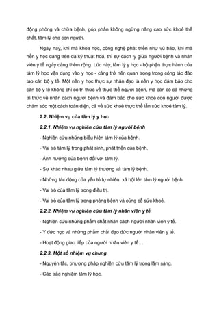 động phòng và chữa bệnh, góp phần không ngừng nâng cao sức khoẻ thể
chất, tâm lý cho con người.
Ngày nay, khi mà khoa học, công nghệ phát triển như vũ bão, khi mà
nền y học đang trên đà kỹ thuật hoá, thì sự cách ly giữa người bệnh và nhân
viên y tế ngày càng thêm rộng. Lúc này, tâm lý y học - bộ phận thực hành của
tâm lý học vận dụng vào y học - càng trở nên quan trọng trong công tác đào
tạo cán bộ y tế. Một nền y học thực sự nhân đạo là nền y học đảm bảo cho
cán bộ y tế không chỉ có tri thức về thực thể người bệnh, mà còn có cả những
tri thức về nhân cách người bệnh và đảm bảo cho sức khoẻ con người được
chăm sóc một cách toàn diện, cả về sức khoẻ thực thể lẫn sức khoẻ tâm lý.
2.2. Nhiệm vụ của tâm lý y học
2.2.1. Nhiệm vụ nghiên cứu tâm lý người bệnh
- Nghiên cứu những biểu hiện tâm lý của bệnh.
- Vai trò tâm lý trong phát sinh, phát triển của bệnh.
- Ảnh hưởng của bệnh đối với tâm lý.
- Sự khác nhau giữa tâm lý thường và tâm lý bệnh.
- Những tác động của yếu tố tự nhiên, xã hội lên tâm lý người bệnh.
- Vai trò của tâm lý trong điều trị.
- Vai trò của tâm lý trong phòng bệnh và củng cố sức khoẻ.
2.2.2. Nhiệm vụ nghiên cứu tâm lý nhân viên y tế
- Nghiên cứu những phẩm chất nhân cách người nhân viên y tế.
- Y đức học và những phẩm chất đạo đức người nhân viên y tế.
- Hoạt động giao tiếp của người nhân viên y tế…
2.2.3. Một số nhiệm vụ chung
- Nguyên tắc, phương pháp nghiên cứu tâm lý trong lâm sàng.
- Các trắc nghiệm tâm lý học.
 