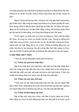 tư tưởng sáng tạo hay một phản ứng đáp lại dường như bỗng nhiên nảy sinh,
không có sự chuẩn bị trước trong ý thức) cũng được gọi là hiện tượng vô
thức.
Ngoài những trường hợp trên, chúng ta còn hay gặp hiện tượng được
gọi là tiềm thức. Đây cũng là trường hợp không có sự tham gia đầy đủ của ý
thức. Song ý thức ở đây do được lặp đi lặp lại nhiều lần, trở thành thói quen,
đóng vai trò thường trực chỉ đạo hành động, không cần thường xuyên tham
gia vào quá trình hành động, như trong hành động kỹ xảo, thói quen.
Ở con người, sự phản ánh có ý thức và không có ý thức luôn tác động
lẫn nhau, bổ sung cho nhau và chuyển hoá lẫn nhau. Chúng ta không phủ
nhận hiện tượng vô thức, song chỉ xem nó như là một hiện tượng phụ thuộc,
không tách rời hoạt động tâm lý có ý thức. Chúng ta không đồng tình với
nhiều nhà tâm lý học phương Tây đã cường điệu hoá hiện tượng vô thức,
xem cái vô thức là nguồn gốc tâm lý, thống trị đời sống tâm lý của con người.
2. CẤU TRÚC CỦA Ý THỨC
Ý thức là một hệ thống gồm nhiều quá trình tâm lý:
2.1. Ý thức các quá trình nhận thức
Đây là sự nhận thức của nhận thức, hiểu biết của hiểu biết. Nhận thức
cảm tính mang lại tư liệu đầu tiên cho ý thức. Nhận thức lý tính mang lại sự
hiểu biết bản chất, quy luật, mối quan hệ của sự vật, hiện tượng. Ý thức cho
ta biết mình đang nhận thức cái gì, mức độ nhận thức đến đâu…
2.2. Ý thức các xúc cảm, tình cảm
Ý thức xem sự vật, hiện tượng thỏa mãn nhu cầu của con người đến
đâu; ý thức về sự căng thẳng và ý thức về sự kích thích hay trấn tĩnh, nghĩa là
con người biết mình có những rung cảm gì, mức độ rung cảm đến đâu…
2.3. Ý thức về hành động của mình
Đây là bậc cuối cùng của ý thức, thể hiện rõ chức năng của ý thức.
Hành động có ý thức là hành động thực hiện mục đích đặt ra từ trước, có kế
 