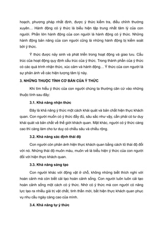 hoạch, phương pháp nhất định, được ý thức kiểm tra, điều chỉnh thường
xuyên… Hành động có ý thức là biểu hiện tập trung nhất tâm lý của con
người. Phần lớn hành động của con người là hành động có ý thức. Những
hành động bản năng của con người cũng là những hành động bị kiểm soát
bởi ý thức.
Ý thức được nảy sinh và phát triển trong hoạt động và giao lưu. Cấu
trúc của hoạt động quy định cấu trúc của ý thức. Trong thành phần của ý thức
có các quá trình nhận thức, xúc cảm và hành động… Ý thức của con người là
sự phản ánh về các hiện tượng tâm lý này.
3. NHỮNG THUỘC TÍNH CƠ BẢN CỦA Ý THỨC
Khi tìm hiểu ý thức của con người chúng ta thường căn cứ vào những
thuộc tính sau đây:
3.1. Khả năng nhận thức
Đây là khả năng ý thức một cách khái quát và bản chất hiện thực khách
quan. Con người muốn có ý thức đầy đủ, sâu sắc như vậy, cần phải có tư duy
khái quát và bản chất về thế giới khách quan. Mặt khác, người có ý thức càng
cao thì càng làm cho tư duy có chiều sâu và chiều rộng.
3.2. Khả năng xác định thái độ
Con người còn phản ánh hiện thực khách quan bằng cách tỏ thái độ đối
với nó. Những thái độ muôn màu, muôn vẻ là biểu hiện ý thức của con người
đối với hiện thực khách quan.
3.3. Khả năng sáng tạo
Con người khác với động vật ở chỗ, không những biết thích nghi với
hoàn cảnh mà còn biết cải tạo hoàn cảnh sống. Con người luôn luôn cải tạo
hoàn cảnh sống một cách có ý thức. Nhờ có ý thức mà con người có năng
lực tạo ra nhiều giá trị vật chất, tinh thần mới, bắt hiện thực khách quan phục
vụ nhu cầu ngày càng cao của mình.
3.4. Khả năng tự ý thức
 