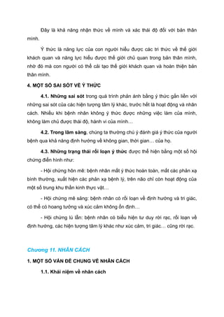 Đây là khả năng nhận thức về mình và xác thái độ đối với bản thân
mình.
Ý thức là năng lực của con người hiểu được các tri thức về thế giới
khách quan và năng lực hiểu được thế giới chủ quan trong bản thân mình,
nhờ đó mà con người có thể cải tạo thế giới khách quan và hoàn thiện bản
thân mình.
4. MỘT SỐ SAI SÓT VỀ Ý THỨC
4.1. Những sai sót trong quá trình phản ánh bằng ý thức gắn liền với
những sai sót của các hiện tượng tâm lý khác, trước hết là hoạt động và nhân
cách. Nhiều khi bệnh nhân không ý thức được những việc làm của mình,
không làm chủ được thái độ, hành vi của mình…
4.2. Trong lâm sàng, chúng ta thường chú ý đánh giá ý thức của người
bệnh qua khả năng định hướng về không gian, thời gian… của họ.
4.3. Những trạng thái rối loạn ý thức được thể hiện bằng một số hội
chứng điển hình như:
- Hội chứng hôn mê: bệnh nhân mất ý thức hoàn toàn, mất các phản xạ
bình thường, xuất hiện các phản xạ bệnh lý, trên não chỉ còn hoạt động của
một số trung khu thần kinh thực vật…
- Hội chứng mê sảng: bệnh nhân có rối loạn về định hướng và tri giác,
có thể có hoang tưởng và xúc cảm không ổn định…
- Hội chứng lú lẫn: bệnh nhân có biểu hiện tư duy rời rạc, rối loạn về
định hướng, các hiện tượng tâm lý khác như xúc cảm, tri giác… cũng rời rạc.
Chương 11. NHÂN CÁCH
1. MỘT SỐ VẤN ĐỀ CHUNG VỀ NHÂN CÁCH
1.1. Khái niệm về nhân cách
 