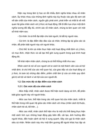 Hiện nay trong tâm lý học có rất nhiều định nghĩa khác nhau về nhân
cách. Sự khác nhau của những định nghĩa này tùy thuộc vào góc độ xem xét
về bản chất của nhân cách, nguồn gốc phát sinh, phát triển và nhất là về mối
quan hệ giữa nhân cách với ý thức và hoạt động. Để đi đến lựa chọn một định
nghĩa tương đối đầy đủ, chính xác về nhân cách, chúng ta làm quen với một
số khái niệm sau:
- Cá nhân: là cá thể đại diện cho loài người, là bất kỳ người nào.
- Cá tính: là đặc điểm độc đáo của cá nhân, không lặp lại giữa các cá
nhân, để phân biệt người này với người khác.
- Chủ thể: là khi cá nhân thực hiện một hoạt động nhất định có ý thức,
có mục đích, nhận thức và cải tạo thế giới xung quanh trong quá trình hoạt
động đó.
Về khái niệm nhân cách, chúng ta có thể thống nhất như sau:
Nhân cách là nói về con người với tư cách là một thành viên của xã hội
nhất định, là chủ thể của các mối quan hệ, của giao tiếp và của hoạt động có
ý thức, là toàn bộ những đặc điểm, phẩm chất tâm lý của cá nhân quy định
giá trị xã hội và hành vi xã hội của con người đó.
1.2. Các mức độ và đặc điểm của nhân cách
1.2.1. Các mức độ của nhân cách
- Mức thấp nhất, nhân cách được thể hiện dưới dạng cá tính, để phân
biệt giữa người này với người khác.
- Mức cao hơn, thể hiện trong các mối quan hệ của nhân cách, nhất là
thể hiện trong mối quan hệ giữa các nhân cách với nhau (nhân cách lệ thuộc,
nhân cách kẻ cả, bề trên…).
- Mức cao nhất, nhân cách thể hiện như là một chủ thể đang thực hiện
một cách tích cực những hoạt động gây biên đổi, cải tạo, ảnh hưởng đến
người khác, đến hoàn cảnh xã hội ở xung quanh. Đây còn gọi là nhân cách
siêu cá nhân. Nhân cách này như một tấm gương để người khác học tập và
 