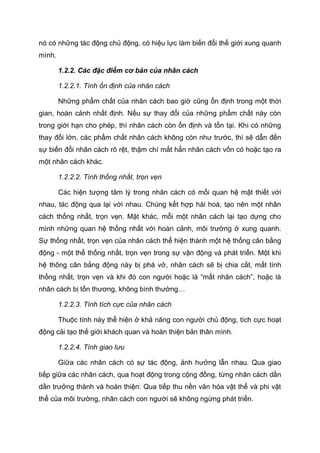 nó có những tác động chủ động, có hiệu lực làm biến đổi thế giới xung quanh
mình.
1.2.2. Các đặc điểm cơ bản của nhân cách
1.2.2.1. Tính ổn định của nhân cách
Những phẩm chất của nhân cách bao giờ cũng ổn định trong một thời
gian, hoàn cảnh nhất định. Nếu sự thay đổi của những phẩm chất này còn
trong giới hạn cho phép, thì nhân cách còn ổn định và tồn tại. Khi có những
thay đổi lớn, các phẩm chất nhân cách không còn như trước, thì sẽ dẫn đến
sự biến đổi nhân cách rõ rệt, thậm chí mất hẳn nhân cách vốn có hoặc tạo ra
một nhân cách khác.
1.2.2.2. Tính thống nhất, trọn vẹn
Các hiện tượng tâm lý trong nhân cách có mối quan hệ mật thiết với
nhau, tác động qua lại với nhau. Chúng kết hợp hài hoà, tạo nên một nhân
cách thống nhất, trọn vẹn. Mặt khác, mỗi một nhân cách lại tạo dựng cho
mình những quan hệ thống nhất với hoàn cảnh, môi trường ở xung quanh.
Sự thống nhất, trọn vẹn của nhân cách thể hiện thành một hệ thống cân bằng
động - một thể thống nhất, trọn vẹn trong sự vận động và phát triển. Một khi
hệ thông cân bằng động này bị phá vở, nhân cách sẽ bị chia cắt, mất tính
thống nhất, trọn vẹn và khi đó con người hoặc là “mất nhân cách”, hoặc là
nhân cách bị tổn thương, không bình thường…
1.2.2.3. Tính tích cực của nhân cách
Thuộc tính này thể hiện ở khả năng con người chủ động, tích cực hoạt
động cải tạo thế giới khách quan và hoàn thiện bản thân mình.
1.2.2.4. Tính giao lưu
Giữa các nhân cách có sự tác động, ảnh hưởng lẫn nhau. Qua giao
tiếp giữa các nhân cách, qua hoạt động trong cộng đồng, từng nhân cách dần
dần trưởng thành và hoàn thiện: Qua tiếp thu nền văn hóa vật thể và phi vật
thể của môi trường, nhân cách con người sẽ không ngừng phát triển.
 