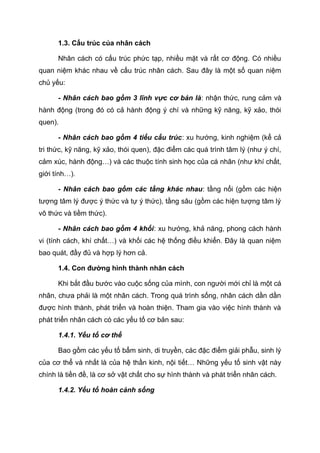 1.3. Cấu trúc của nhân cách
Nhân cách có cấu trúc phức tạp, nhiều mặt và rất cơ động. Có nhiều
quan niệm khác nhau về cấu trúc nhân cách. Sau đây là một số quan niệm
chủ yếu:
- Nhân cách bao gồm 3 lĩnh vực cơ bản là: nhận thức, rung cảm và
hành động (trong đó có cả hành động ý chí và những kỹ năng, kỹ xảo, thói
quen).
- Nhân cách bao gồm 4 tiểu cấu trúc: xu hướng, kinh nghiệm (kể cả
tri thức, kỹ năng, kỹ xảo, thói quen), đặc điểm các quá trình tâm lý (như ý chí,
cảm xúc, hành động…) và các thuộc tính sinh học của cá nhân (như khí chất,
giới tính…).
- Nhân cách bao gồm các tầng khác nhau: tầng nổi (gồm các hiện
tượng tâm lý được ý thức và tự ý thức), tầng sâu (gồm các hiện tượng tâm lý
vô thức và tiềm thức).
- Nhân cách bao gồm 4 khối: xu hướng, khả năng, phong cách hành
vi (tính cách, khí chất…) và khối các hệ thống điều khiển. Đây là quan niệm
bao quát, đầy đủ và hợp lý hơn cả.
1.4. Con đường hình thành nhân cách
Khi bắt đầu bước vào cuộc sống của mình, con người mới chỉ là một cá
nhân, chưa phải là một nhân cách. Trong quá trình sống, nhân cách dần dần
được hình thành, phát triển và hoàn thiện. Tham gia vào việc hình thành và
phát triển nhân cách có các yếu tố cơ bản sau:
1.4.1. Yếu tố cơ thể
Bao gồm các yếu tố bẩm sinh, di truyền, các đặc điểm giải phẫu, sinh lý
của cơ thể và nhất là của hệ thần kinh, nội tiết… Những yếu tố sinh vật này
chính là tiền đề, là cơ sở vật chất cho sự hình thành và phát triển nhân cách.
1.4.2. Yếu tố hoàn cảnh sống
 