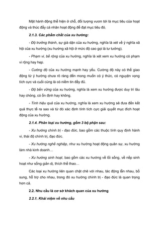 Mặt hành động thể hiện ở chỗ, đối tượng vươn tới là mục tiêu của hoạt
động và thúc đẩy cá nhân hoạt động để đạt mục tiêu đó.
2.1.3. Các phẩm chất của xu hướng:
- Độ trưởng thành, sự già dặn của xu hướng, nghĩa là xét về ý nghĩa xã
hội của xu hướng (xu hướng xã hội ở mức độ cao gọi là tư tưởng).
- Phạm vi, bề rộng của xu hướng, nghĩa là xét xem xu hướng có phạm
vi rộng hay hẹp.
- Cường độ của xu hướng mạnh hay yếu. Cường độ này có thể giao
động từ ý hướng chưa rõ ràng đến mong muốn có ý thức, có nguyện vọng
tích cực và cuối cùng là có niềm tin đầy đủ.
- Độ bền vững của xu hướng, nghĩa là xem xu hướng được duy trì lâu
hay chóng, có ổn định hay không.
- Tính hiệu quả của xu hướng, nghĩa là xem xu hướng sẽ đưa đến kết
quả thực tế ra sao và từ đó xác định tính tích cực giải quyết mục đích hoạt
động của xu hướng.
2.1.4. Phân loại xu hướng, gồm 3 bộ phận sau:
- Xu hướng chính trị - đạo đức, bao gồm các thuộc tính quy định hành
vi, thái độ chính trị, đạo đức.
- Xu hướng nghề nghiệp, như xu hướng hoạt động quân sự, xu hướng
làm nhà kinh doanh…
- Xu hướng sinh hoạt, bao gồm các xu hướng về lối sống, về nếp sinh
hoạt như sống giản dị, thích thể thao…
Các loại xu hướng liên quan chặt chẽ với nhau, tác động lẫn nhau, bổ
sung, hỗ trợ cho nhau, trong đó xu hướng chính trị - đạo đức là quan trọng
hơn cả.
2.2. Nhu cầu là cơ sở khách quan của xu hướng
2.2.1. Khái niệm về nhu cầu
 