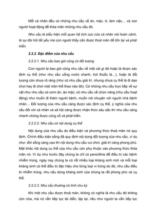 Mỗi cá nhân đều có những nhu cầu về ăn, mặc, ở, làm việc… và con
người hoạt động để thỏa mãn những nhu cầu đó.
Nhu cầu là biểu hiện mối quan hệ tích cực của cá nhân với hoàn cảnh,
là sự đòi hỏi tất yếu mà con người thấy cần được thoả mãn để tồn tại và phát
triển.
2.2.2. Đặc điểm của nhu cầu
2.2.2.1. Nhu cầu bao giờ cũng có đối tượng
Con người ta bao giờ cũng nhu cầu về một cái gì đó hoặc là được xác
định cụ thể (như nhu cầu uống nước chanh, hút thuốc lá…), hoặc là đối
tượng còn chưa rõ ràng (như có nhu cầu giải trí, nhưng chưa cụ thể là đi dạo
chơi hay đi chơi một môn thể thao nào đó). Có những nhu cầu trực tiếp về sự
vật như nhu cầu có cơm ăn, áo mặc; có nhu cầu về chức năng (nhu cầu hoạt
động) như muốn đi thăm người bệnh, muốn nói chuyện với người nhà bệnh
nhân… Đối tượng của nhu cầu càng được xác định cụ thể, ý nghĩa của nhu
cầu đối với cá nhân và xã hội càng được nhận thức sâu sắc thì nhu cầu càng
nhanh chóng được củng cố và phát triển.
2.2.2.2. Nhu cầu có nội dung cụ thể
Nội dung của nhu cầu do điều kiện và phương thức thoả mãn nó quy
định. Chính điều kiện sống đã quy định nội dung đối tượng của nhu cầu, ví dụ
như: đời sống càng cao thì nội dung nhu cầu vui chơi, giải trí càng phong phú.
Mặt khác nội dung cụ thể của nhu cầu còn phụ thuộc vào phương thức thỏa
mãn nó. Ví dụ như trước đây chúng ta chỉ có penicilline để điều trị các bệnh
nhiễm trùng, ngày nay chúng ta có rất nhiều loại kháng sinh mới và mỗi loại
kháng sinh có thể điều trị đặc hiệu cho từng loại vi trùng do đó, nhu cầu điều
trị nhiễm trùng, nhu cầu dùng kháng sinh của chúng ta rất phong phú và cụ
thể.
2.2.2.3. Nhu cầu thường có tính chu kỳ
Khi một nhu cầu được thoả mãn, không có nghĩa là nhu cầu đó không
còn nữa, mà nó vẫn tiếp tục tái diễn, lặp lại, nếu như người ta vẫn tiếp tục
Tải bản FULL (file doc 378 trang): bit.ly/2YHYJCo
Dự phòng: fb.com/TaiHo123doc.net
 