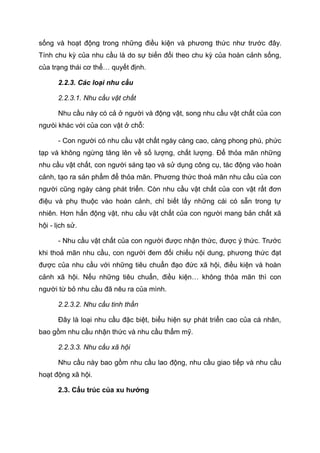 sống và hoạt động trong những điều kiện và phương thức như trước đây.
Tính chu kỳ của nhu cầu là do sự biến đổi theo chu kỳ của hoàn cảnh sống,
của trạng thái cơ thể… quyết định.
2.2.3. Các loại nhu cầu
2.2.3.1. Nhu cầu vật chất
Nhu cầu này có cả ở người và động vật, song nhu cầu vật chất của con
ngưòi khác với của con vật ở chỗ:
- Con người có nhu cầu vật chất ngày càng cao, càng phong phú, phức
tạp và không ngừng tăng lên về số lượng, chất lượng. Để thỏa mãn những
nhu cầu vật chất, con người sáng tạo và sử dụng công cụ, tác động vào hoàn
cảnh, tạo ra sản phẩm để thỏa mãn. Phương thức thoả mãn nhu cầu của con
người cũng ngày càng phát triển. Còn nhu cầu vật chất của con vật rất đơn
điệu và phụ thuộc vào hoàn cảnh, chỉ biết lấy những cái có sẵn trong tự
nhiên. Hơn hẳn động vật, nhu cầu vật chất của con người mang bản chất xã
hội - lịch sử.
- Nhu cầu vật chất của con người được nhận thức, được ý thức. Trước
khi thoả mãn nhu cầu, con người đem đối chiếu nội dung, phương thức đạt
được của nhu cầu với những tiêu chuẩn đạo đức xã hội, điều kiện và hoàn
cảnh xã hội. Nếu những tiêu chuẩn, điều kiện… không thỏa mãn thì con
người từ bỏ nhu cầu đã nêu ra của mình.
2.2.3.2. Nhu cầu tinh thần
Đây là loại nhu cầu đặc biệt, biểu hiện sự phát triển cao của cá nhân,
bao gồm nhu cầu nhận thức và nhu cầu thẩm mỹ.
2.2.3.3. Nhu cầu xã hội
Nhu cầu này bao gồm nhu cầu lao động, nhu cầu giao tiếp và nhu cầu
hoạt động xã hội.
2.3. Cấu trúc của xu hướng
Tải bản FULL (file doc 378 trang): bit.ly/2YHYJCo
Dự phòng: fb.com/TaiHo123doc.net
 