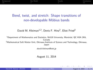 Background Our Model Results Conclusions
Bend, twist, and stretch: Shape transitions of
non-developable Möbius bands
David M. Kleiman1,2, Denis F. Hinz2, Eliot Fried2
1Department of Mathematics and Statistics, McGill University, Montréal, QC H3A 2K6,
Canada
2Mathematical Soft Matter Unit, Okinawa Institute of Science and Technology, Okinawa,
Japan
david.kleiman@oist.jp
August 11, 2014
David M. Kleiman (McGill) Möbius band equilibria August 11, 2014 1 / 7
 