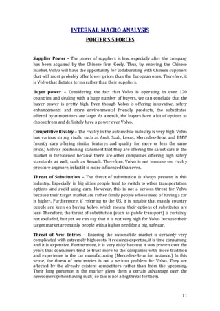 11
INTERNAL MACRO ANALYSIS
PORTER’S 5 FORCES
Supplier Power – The power of suppliers is low, especially after the company
has been acquired by the Chinese firm Geely. Thus, by entering the Chinese
market, Volvo will have the opportunity for collaborating with Chinese suppliers
that will most probably offer lower prices than the European ones. Therefore, it
is Volvo that dictates terms rather than their suppliers.
Buyer power – Considering the fact that Volvo is operating in over 120
countries and dealing with a huge number of buyers, we can conclude that the
buyer power is pretty high. Even though Volvo is offering innovative, safety
enhancements and more environmental friendly products, the substitutes
offered by competitors are large. As a result, the buyers have a lot of options to
choose from and definitely have a power over Volvo.
Competitive Rivalry – The rivalry in the automobile industry is very high. Volvo
has various strong rivals, such as Audi, Saab, Lexus, Mercedes-Benz, and BMW
(mostly cars offering similar features and quality for more or less the same
price.) Volvo’s positioning statement that they are offering the safest cars in the
market is threatened because there are other companies offering high safety
standards as well, such as Renault. Therefore, Volvo is not immune on rivalry
pressure anymore, in fact it is more influenced than ever.
Threat of Substitution – The threat of substitution is always present in this
industry. Especially in big cities people tend to switch to other transportation
options and avoid using cars. However, this is not a serious threat for Volvo
because their target market are rather family people whose need of having a car
is higher. Furthermore, if referring to the US, it is notable that mainly country
people are keen on buying Volvo, which means their options of substitutes are
less. Therefore, the threat of substitution (such as public transport) is certainly
not excluded, but yet we can say that it is not very high for Volvo because their
target market are mainly people with a higher need for a big, safe car.
Threat of New Entries – Entering the automobile market is certainly very
complicated with extremely high costs. It requires expertise, it is time consuming
and it is expensive. Furthermore, it is very risky because it was proven over the
years that consumers tend to trust more to the companies with more tradition
and experience in the car manufacturing (Mercedes-Benz for instance.) In this
sense, the threat of new entries is not a serious problem for Volvo. They are
affected by the already existent competitors rather than from the upcoming.
Their long presence in the marker gives them a certain advantage over the
newcomers (when having such) so this is not a big threat for them.
 