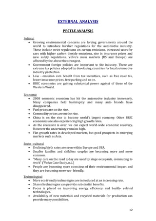 12
EXTERNAL ANALYSIS
PESTLE ANALYSIS
Political
 Growing environmental concerns are forcing governments around the
world to introduce harsher regulations for the automotive industry.
These include strict regulations on carbon emissions, increased taxes for
cars with higher carbon dioxide emissions, rise in insurance prices and
new safety regulations. Volvo's main markets (US and Europe) are
affected by the above the strongest.
 Government foreign policies are important to the industry. There are
extreme tax policies adopted by developing countries for local automotive
industry protection.
 Low - emission cars benefit from tax incentives, such as free road tax,
lower insurance prices, free parking and so on.
 BRIC economies are gaining substantial power against of those of the
Western World.
Economic
 2008 economic recession has hit the automotive industry immensely.
Many companies field bankruptcy and many auto brands have
disappeared.
 Fuel prices are on the rise.
 Commodity prices are on the rise.
 China is on the rise to become world's largest economy. Other BRIC
economies are also experiencing high growth rates.
 As the recession is over, we can expect world-wide economic recovery.
However the uncertainty remains high.
 Flat growth rates in developed markets, but good prospects in emerging
markets such as Asia.
Socio - cultural
 Declining birth rates are seen within Europe and USA.
 Smaller families and childless couples are becoming more and more
common.
 "Many cars on the road today are used by singe occupants, commuting to
work" ('Volvo Case Study, n.d.)
 People are becoming more conscious of their environmental impact and
they are becoming more eco- friendly.
Technological
 More eco friendly technologies are introduced at an increasing rate.
 Shared technologies can provide substantial benefits.
 Focus is placed on improving energy efficiency and health- related
technologies.
 Availability of new materials and recycled materials for production can
provide many possibilities.
 