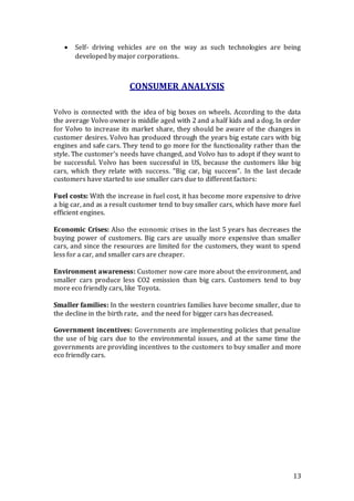 13
 Self- driving vehicles are on the way as such technologies are being
developed by major corporations.
CONSUMER ANALYSIS
Volvo is connected with the idea of big boxes on wheels. According to the data
the average Volvo owner is middle aged with 2 and a half kids and a dog. In order
for Volvo to increase its market share, they should be aware of the changes in
customer desires. Volvo has produced through the years big estate cars with big
engines and safe cars. They tend to go more for the functionality rather than the
style. The customer's needs have changed, and Volvo has to adopt if they want to
be successful. Volvo has been successful in US, because the customers like big
cars, which they relate with success. “Big car, big success”. In the last decade
customers have started to use smaller cars due to different factors:
Fuel costs: With the increase in fuel cost, it has become more expensive to drive
a big car, and as a result customer tend to buy smaller cars, which have more fuel
efficient engines.
Economic Crises: Also the economic crises in the last 5 years has decreases the
buying power of customers. Big cars are usually more expensive than smaller
cars, and since the resources are limited for the customers, they want to spend
less for a car, and smaller cars are cheaper.
Environment awareness: Customer now care more about the environment, and
smaller cars produce less CO2 emission than big cars. Customers tend to buy
more eco friendly cars, like Toyota.
Smaller families: In the western countries families have become smaller, due to
the decline in the birth rate, and the need for bigger cars has decreased.
Government incentives: Governments are implementing policies that penalize
the use of big cars due to the environmental issues, and at the same time the
governments are providing incentives to the customers to buy smaller and more
eco friendly cars.
 