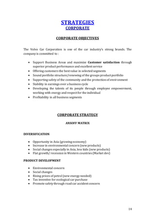 14
STRATEGIES
CORPORATE
CORPORATE OBJECTIVES
The Volvo Car Corporation is one of the car industry’s strong brands. The
company is committed to :
 Support Business Areas and maximize Customer satisfaction through
superior product performance and excellent service
 Offering customers the best value in selected segments
 Sound portfolio structure/renewing of the groups product portfolio
 Supporting safety of the community and the protection of environment
 Stability in earnings over a business cycle
 Developing the talents of its people through employee empowerment,
working with energy and respect for the individual
 Profitability in all business segments
CORPORATE STRATEGY
ANSOFF MATRIX
DIVERSIFICATION
 Opportunity in Asia (growing economy)
 Increase in environmental concern (new products)
 Social changes especially in Asia, less kids (new products)
 Flat growth/ recession in Western countries (Market dev)
PRODUCT DEVELOPMENT
 Environmental concern
 Social changes
 Rising prices of petrol (new energy needed)
 Tax inventive for ecological car purchase
 Promote safety through road car accident concern
 