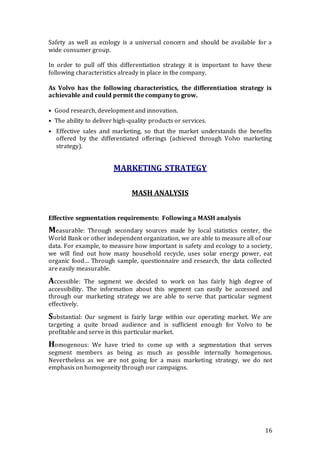 16
Safety as well as ecology is a universal concern and should be available for a
wide consumer group.
In order to pull off this differentiation strategy it is important to have these
following characteristics already in place in the company.
As Volvo has the following characteristics, the differentiation strategy is
achievable and could permit the company to grow.
• Good research, development and innovation.
• The ability to deliver high-quality products or services.
• Effective sales and marketing, so that the market understands the benefits
offered by the differentiated offerings (achieved through Volvo marketing
strategy).
MARKETING STRATEGY
MASH ANALYSIS
Effective segmentation requirements: Following a MASH analysis
Measurable: Through secondary sources made by local statistics center, the
World Bank or other independent organization, we are able to measure all of our
data. For example, to measure how important is safety and ecology to a society,
we will find out how many household recycle, uses solar energy power, eat
organic food… Through sample, questionnaire and research, the data collected
are easily measurable.
Accessible: The segment we decided to work on has fairly high degree of
accessibility. The information about this segment can easily be accessed and
through our marketing strategy we are able to serve that particular segment
effectively.
Substantial: Our segment is fairly large within our operating market. We are
targeting a quite broad audience and is sufficient enough for Volvo to be
profitable and serve in this particular market.
Homogenous: We have tried to come up with a segmentation that serves
segment members as being as much as possible internally homogenous.
Nevertheless as we are not going for a mass marketing strategy, we do not
emphasis on homogeneity through our campaigns.
 
