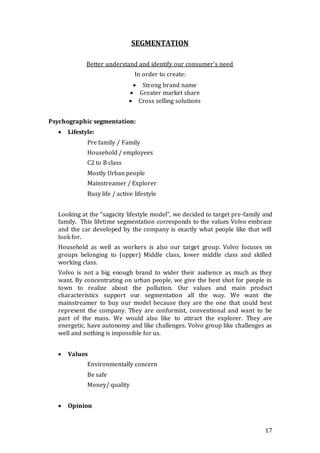 17
SEGMENTATION
Better understand and identify our consumer’s need
In order to create:
 Strong brand name
 Greater market share
 Cross selling solutions
Psychographic segmentation:
 Lifestyle:
Pre family / Family
Household / employees
C2 to B class
Mostly Urban people
Mainstreamer / Explorer
Busy life / active lifestyle
Looking at the “sagacity lifestyle model”, we decided to target pre-family and
family. This lifetime segmentation corresponds to the values Volvo embrace
and the car developed by the company is exactly what people like that will
look for.
Household as well as workers is also our target group. Volvo focuses on
groups belonging to (upper) Middle class, lower middle class and skilled
working class.
Volvo is not a big enough brand to wider their audience as much as they
want. By concentrating on urban people, we give the best shot for people in
town to realize about the pollution. Our values and main product
characteristics support our segmentation all the way. We want the
mainstreamer to buy our model because they are the one that could best
represent the company. They are conformist, conventional and want to be
part of the mass. We would also like to attract the explorer. They are
energetic, have autonomy and like challenges. Volvo group like challenges as
well and nothing is impossible for us.
 Values
Environmentally concern
Be safe
Money/ quality
 Opinion
 