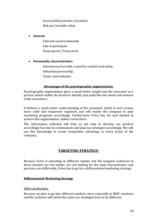 18
Green political parties /socialism
Risk yes, but with safety
 Interest
Club and social community
Like to participate
Team sports / Team work
 Personality characteristics
Adventurous but with a need for comfort and safety.
Influential personality,
Taster and evaluator
Advantages of the psychographic segmentation:
Psychographic segmentation gives a much better insight into the consumer as a
person, which enable the brand to identify and underline the needs and motives
of the consumers.
It delivers a much better understanding of the consumer, which in turn creates
more valid and responsive segments and will enable the company to plan
marketing programs accordingly. Furthermore Volvo has the tool needed to
achieve this segmentation: skilled researchers.
The information collected will help us not only to develop our product
accordingly but also to communicate and plan our strategies accordingly. We will
use this knowledge to create competitive advantage in every sector of the
company.
TARGETING STRATEGY:
Because Volvo is operating in different market and the targeted audiences in
these markets are not similar, are not looking for the same characteristics and
perceive cars differently, Volvo has to go for a differentiated marketing strategy:
Differentiated Marketing Strategy
Different Markets:
Because we plan to go into different markets, more especially in BRIC countries
and the audience will not be the same our strategies have to be different.
 