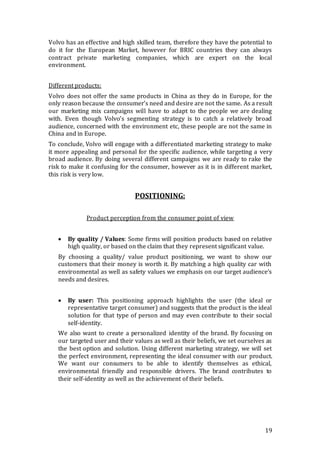 19
Volvo has an effective and high skilled team, therefore they have the potential to
do it for the European Market, however for BRIC countries they can always
contract private marketing companies, which are expert on the local
environment.
Different products:
Volvo does not offer the same products in China as they do in Europe, for the
only reason because the consumer’s need and desire are not the same. As a result
our marketing mix campaigns will have to adapt to the people we are dealing
with. Even though Volvo’s segmenting strategy is to catch a relatively broad
audience, concerned with the environment etc, these people are not the same in
China and in Europe.
To conclude, Volvo will engage with a differentiated marketing strategy to make
it more appealing and personal for the specific audience, while targeting a very
broad audience. By doing several different campaigns we are ready to rake the
risk to make it confusing for the consumer, however as it is in different market,
this risk is very low.
POSITIONING:
Product perception from the consumer point of view
 By quality / Values: Some firms will position products based on relative
high quality, or based on the claim that they represent significant value.
By choosing a quality/ value product positioning, we want to show our
customers that their money is worth it. By matching a high quality car with
environmental as well as safety values we emphasis on our target audience’s
needs and desires.
 By user: This positioning approach highlights the user (the ideal or
representative target consumer) and suggests that the product is the ideal
solution for that type of person and may even contribute to their social
self-identity.
We also want to create a personalized identity of the brand. By focusing on
our targeted user and their values as well as their beliefs, we set ourselves as
the best option and solution. Using different marketing strategy, we will set
the perfect environment, representing the ideal consumer with our product.
We want our consumers to be able to identify themselves as ethical,
environmental friendly and responsible drivers. The brand contributes to
their self-identity as well as the achievement of their beliefs.
 