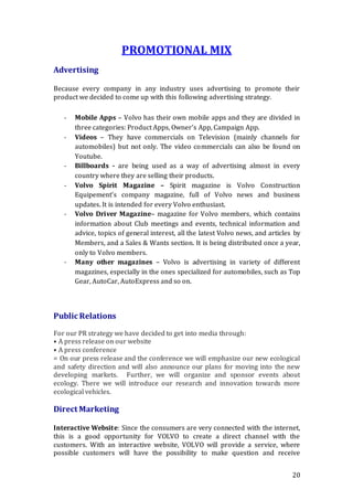 20
PROMOTIONAL MIX
Advertising
Because every company in any industry uses advertising to promote their
product we decided to come up with this following advertising strategy.
- Mobile Apps – Volvo has their own mobile apps and they are divided in
three categories: Product Apps, Owner’s App, Campaign App.
- Videos – They have commercials on Television (mainly channels for
automobiles) but not only. The video commercials can also be found on
Youtube.
- Billboards - are being used as a way of advertising almost in every
country where they are selling their products.
- Volvo Spirit Magazine – Spirit magazine is Volvo Construction
Equipement’s company magazine, full of Volvo news and business
updates. It is intended for every Volvo enthusiast.
- Volvo Driver Magazine– magazine for Volvo members, which contains
information about Club meetings and events, technical information and
advice, topics of general interest, all the latest Volvo news, and articles by
Members, and a Sales & Wants section. It is being distributed once a year,
only to Volvo members.
- Many other magazines – Volvo is advertising in variety of different
magazines, especially in the ones specialized for automobiles, such as Top
Gear, AutoCar, AutoExpress and so on.
Public Relations
For our PR strategy we have decided to get into media through:  
• A press release on our website 
• A press conference  
= On our press release and the conference we will emphasize our new ecological
and safety direction and will also announce our plans for moving into the new
developing markets.  Further, we will organize and sponsor events about
ecology. There we will introduce our research and innovation towards more
ecological vehicles.
Direct Marketing
Interactive Website: Since the consumers are very connected with the internet,
this is a good opportunity for VOLVO to create a direct channel with the
customers. With an interactive website, VOLVO will provide a service, where
possible customers will have the possibility to make question and receive
 