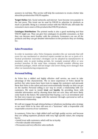 21
answers in real time. This service will help the customers to create a better idea
about the products that VOLVO supplies.
Target Online Ads: Social networks and internet have become very popular in
the last years. This trend can be used by VOLVO to advertise its products as
much as possible. Being in a constant contact with the VOLVO ads, will make the
consumers more aware of the products that VOLVO produces.
Catalogue Distribution: The printed media is also a good marketing tool that
VOLVO might use. They can give free catalogues to possible consumers, so that
they can become more familiar with the products. Consumers can see all the
products and they can get detailed information on the products they are looking
for.
Sales Promotion
In order to maximize sales, Volvo Company considers the car warranty that will
cover for any mechanical or electrical repairs needed on the car or parts of it.
Tactical promotion warranty’s strategies can be adopted by manufacturers to
maximize sales in peak trading periods, for example seasonal offers or new
product launches. At the same time, company should consider offering new
extended packages, which will last longer and covers fixing more damages than
other car manufacturing companies do.
Personal Selling
As Volvo has a skilled and highly effective staff service, we want to take
advantage of this characteristic. The in store experience of Volvo should be
perfect. Our sales teams have been train to engage the customers and persuade
them that Volvo is the safest and most environmentally friendly car they can get
on the market. Personal selling is our way to create a relationship with our
customers. We want to install trust and loyalty. By providing them with
valuable information and by showing them that we care, they will more likely
come back in the future. We understand that buying a car is an investment and
for that very reason we engage with the customer through a personal as well as
professional relationship.
We will not engage through telemarketing or telephone marketing sales strategy
as we want Volvo to be seen still seen as a “luxurious” with a responsible and
respectable concerns of our customers.
In summary, Volvo has a high skilled staff and high quality service and because
they are selling expensive products with very high specific values, the company
has to:
= Install trust with customers, which will lea to loyalty
= Provide valuable information
= Persuasion and very effective sales methods
 