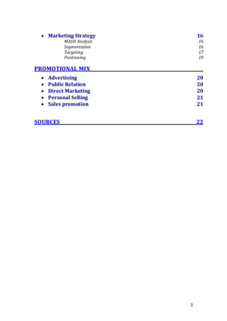 3
 Marketing Strategy 16
MASH Analysis 16
Segmentation 16
Targeting 17
Positioning 19
PROMOTIONAL MIX
 Advertising 20
 Public Relation 20
 Direct Marketing 20
 Personal Selling 21
 Sales promotion 21
SOURCES 22
 