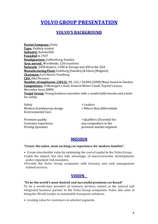 4
VOLVO GROUP PRESENTATION
VOLVO’S BACKGROUND
Parent Company: Geely
Type: Publicly traded
Industry: Automobile
Founded in 1927
Headquarters: Gothenburg, Sweden
Area served: Worldwide, 120 countries
Network: 2400 dealers: 1500 in Europe and 400 in the USA
Manufacturing Plant: Goteborg (Sweden) & Ghent (Belgium)
Chairman: Carl-Henric Svanberg
CEO: Olof Persson
Number of employees (2011): 98, 162 / 20,000 (2008) Many based in Sweden
Competitors: Volkswagen’s Audi, General Motor’s Saab, Toyota’s Lexus,
Mercedes-benz, BMW
Target Group: Young business executive with a comfortable income and a taste
for safety.
Safety = Leaders
Modern Scandinavian design = Where they differentiate
Environmental Care
Premium quality = Qualifiers (Essential for
Customer experience any competitors in the
Driving dynamics premium market segment
MISSION
“Create the safest, most exciting car experience for modern families”.
• Create shareholder value by optimizing the cost of capital in the Volvo Group.
•Limit the impact, but also take advantage, of macroeconomic developments
under stipulated risk mandates.
•Provide the Volvo Group companies with treasury and cash management
related services.
VISION 
“To be the world’s most desired and successful premium car brand”
To be a world-class provider of treasury services, valued as the natural and
integrated business partner to the Volvo Group companies. Volvo also aims at
being the World Leader in sustainable transports solutions.
• creating value for customers in selected segments
 