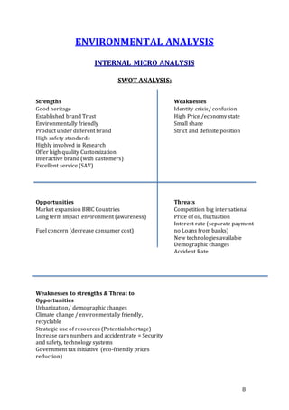 8
ENVIRONMENTAL ANALYSIS
INTERNAL MICRO ANALYSIS
SWOT ANALYSIS:
Strengths Weaknesses
Good heritage Identity crisis/ confusion
Established brand Trust High Price /economy state
Environmentally friendly Small share
Product under different brand Strict and definite position
High safety standards
Highly involved in Research
Offer high quality Customization
Interactive brand (with customers)
Excellent service (SAV)
Opportunities Threats
Market expansion BRIC Countries Competition big international
Long term impact environment (awareness) Price of oil, fluctuation
Fuel concern (decrease consumer cost)
Interest rate (separate payment
no Loans from banks)
New technologies available
Demographic changes
Accident Rate
Weaknesses to strengths & Threat to
Opportunities
Urbanization/ demographic changes
Climate change / environmentally friendly,
recyclable
Strategic use of resources (Potential shortage)
Increase cars numbers and accident rate = Security
and safety, technology systems
Government tax initiative (eco-friendly prices
reduction)
 