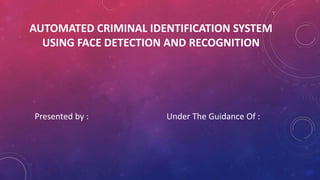 AUTOMATED CRIMINAL IDENTIFICATION SYSTEM
USING FACE DETECTION AND RECOGNITION
Presented by : Under The Guidance Of :
 