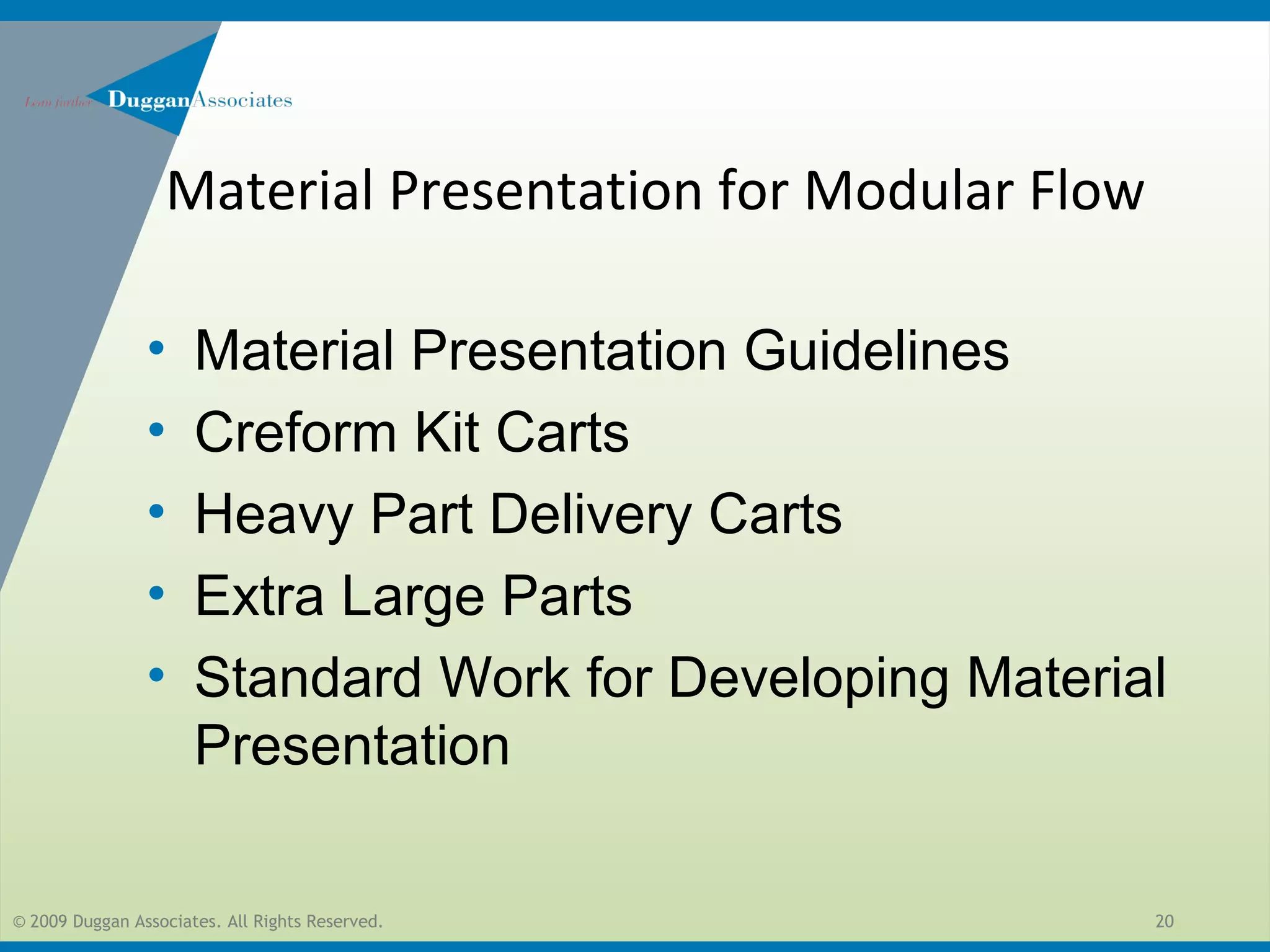 © 2009 Duggan Associates. All Rights Reserved. 20
• Material Presentation Guidelines
• Creform Kit Carts
• Heavy Part Delivery Carts
• Extra Large Parts
• Standard Work for Developing Material
Presentation
Material Presentation for Modular Flow
 