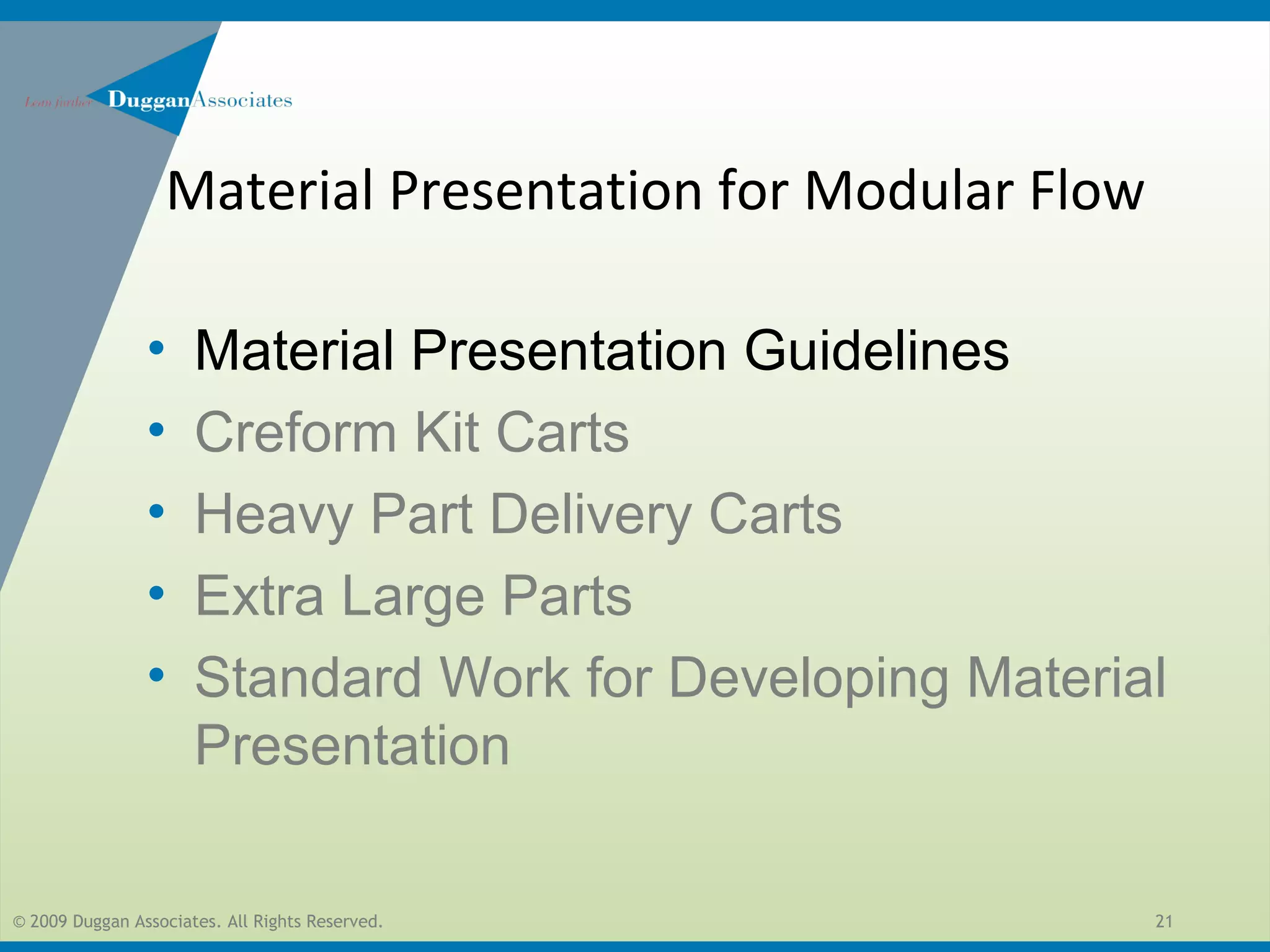 © 2009 Duggan Associates. All Rights Reserved. 21
• Material Presentation Guidelines
• Creform Kit Carts
• Heavy Part Delivery Carts
• Extra Large Parts
• Standard Work for Developing Material
Presentation
Material Presentation for Modular Flow
 
