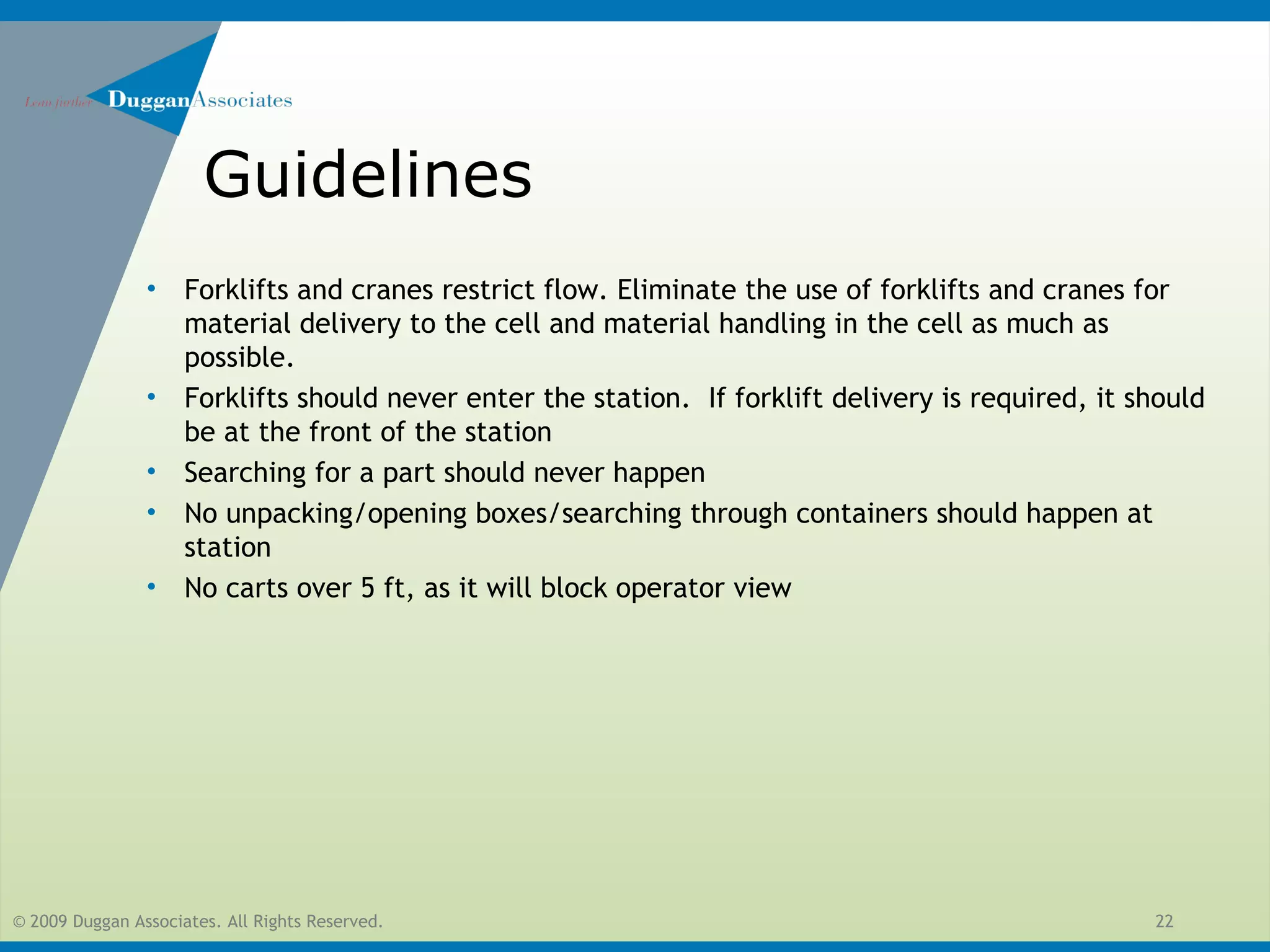 © 2009 Duggan Associates. All Rights Reserved. 22
Guidelines
• Forklifts and cranes restrict flow. Eliminate the use of forklifts and cranes for
material delivery to the cell and material handling in the cell as much as
possible.
• Forklifts should never enter the station. If forklift delivery is required, it should
be at the front of the station
• Searching for a part should never happen
• No unpacking/opening boxes/searching through containers should happen at
station
• No carts over 5 ft, as it will block operator view
 