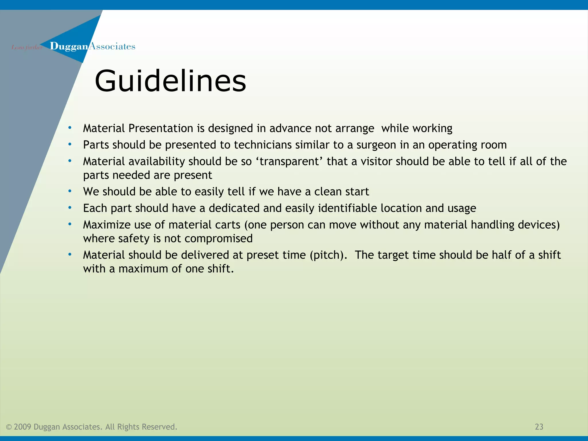 © 2009 Duggan Associates. All Rights Reserved. 23
Guidelines
• Material Presentation is designed in advance not arrange while working
• Parts should be presented to technicians similar to a surgeon in an operating room
• Material availability should be so ‘transparent’ that a visitor should be able to tell if all of the
parts needed are present
• We should be able to easily tell if we have a clean start
• Each part should have a dedicated and easily identifiable location and usage
• Maximize use of material carts (one person can move without any material handling devices)
where safety is not compromised
• Material should be delivered at preset time (pitch). The target time should be half of a shift
with a maximum of one shift.
 