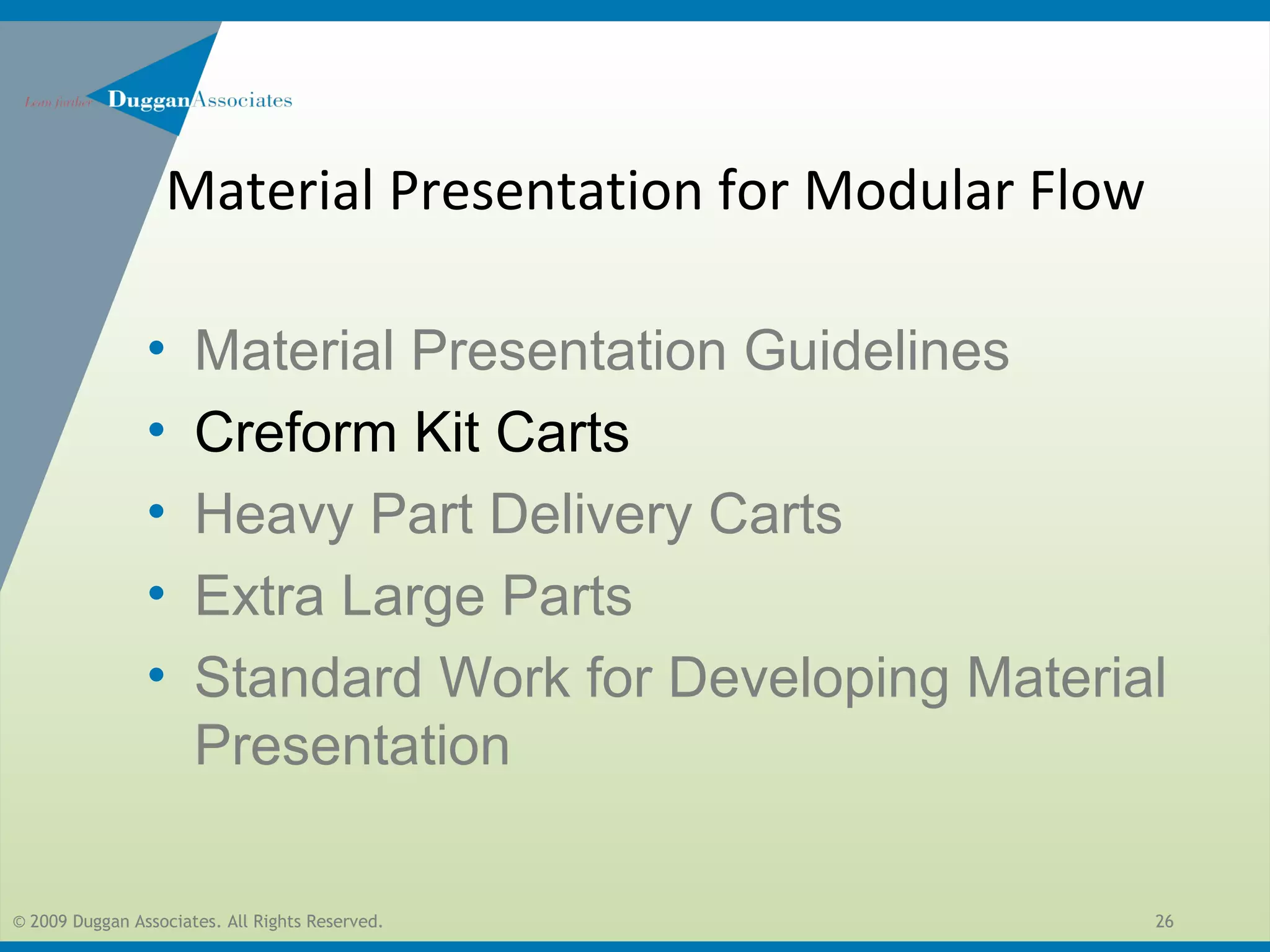 © 2009 Duggan Associates. All Rights Reserved. 26
• Material Presentation Guidelines
• Creform Kit Carts
• Heavy Part Delivery Carts
• Extra Large Parts
• Standard Work for Developing Material
Presentation
Material Presentation for Modular Flow
 