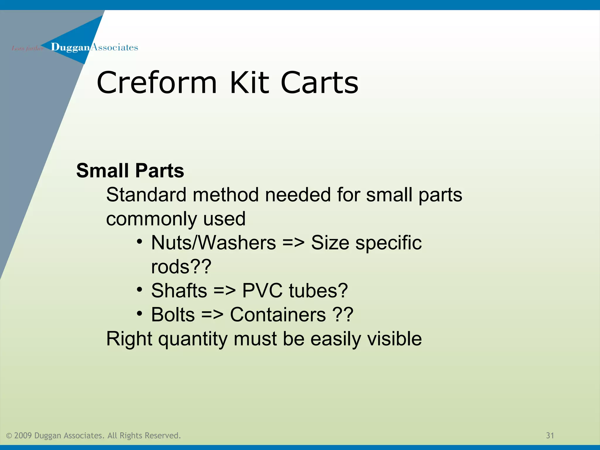 © 2009 Duggan Associates. All Rights Reserved. 31
Creform Kit Carts
Small Parts
Standard method needed for small parts
commonly used
• Nuts/Washers => Size specific
rods??
• Shafts => PVC tubes?
• Bolts => Containers ??
Right quantity must be easily visible
 
