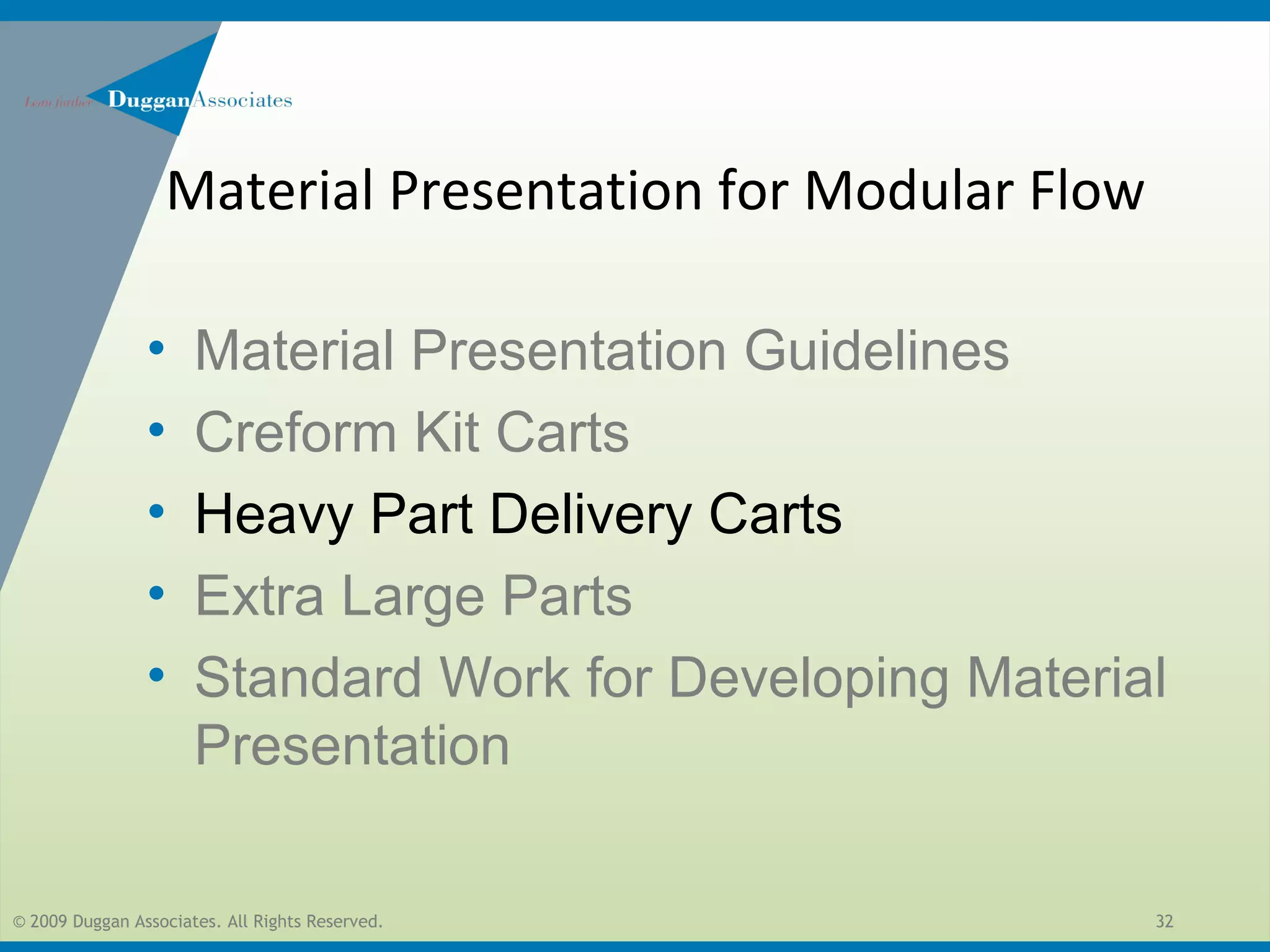 © 2009 Duggan Associates. All Rights Reserved. 32
• Material Presentation Guidelines
• Creform Kit Carts
• Heavy Part Delivery Carts
• Extra Large Parts
• Standard Work for Developing Material
Presentation
Material Presentation for Modular Flow
 