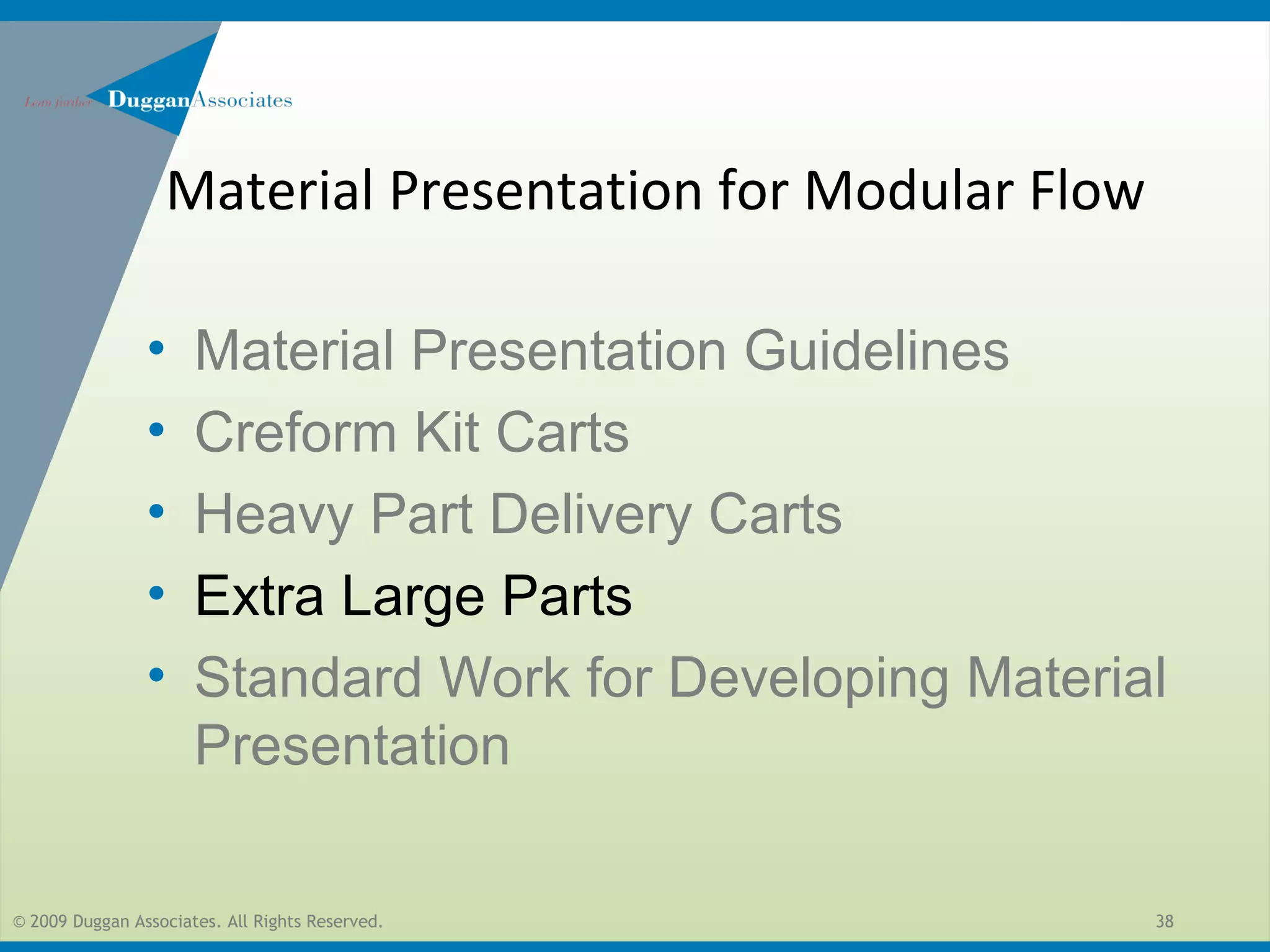© 2009 Duggan Associates. All Rights Reserved. 38
• Material Presentation Guidelines
• Creform Kit Carts
• Heavy Part Delivery Carts
• Extra Large Parts
• Standard Work for Developing Material
Presentation
Material Presentation for Modular Flow
 