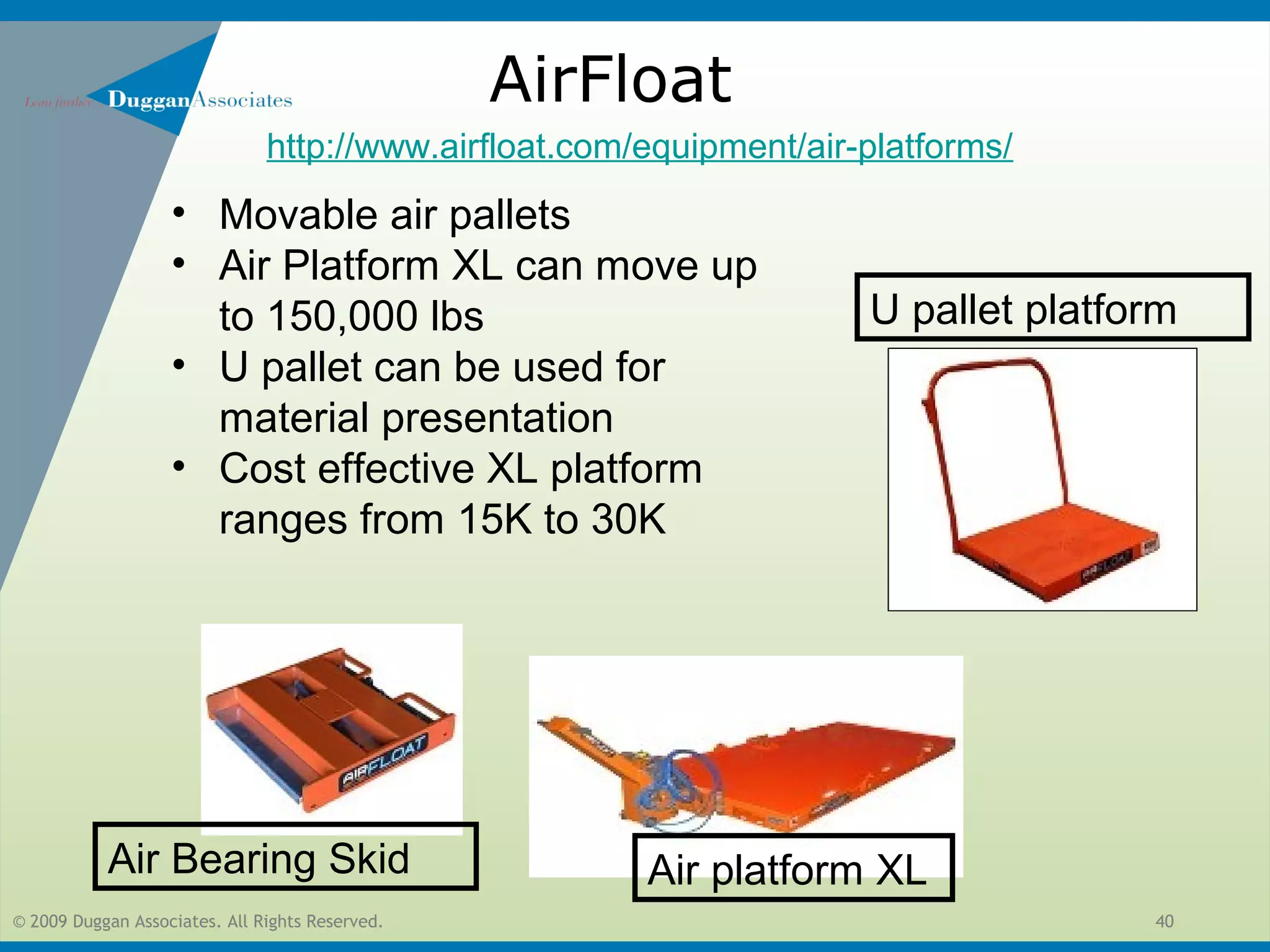 © 2009 Duggan Associates. All Rights Reserved. 40
AirFloat
• Movable air pallets
• Air Platform XL can move up
to 150,000 lbs
• U pallet can be used for
material presentation
• Cost effective XL platform
ranges from 15K to 30K
Air platform XL
U pallet platform
Air Bearing Skid
http://www.airfloat.com/equipment/air-platforms/
 