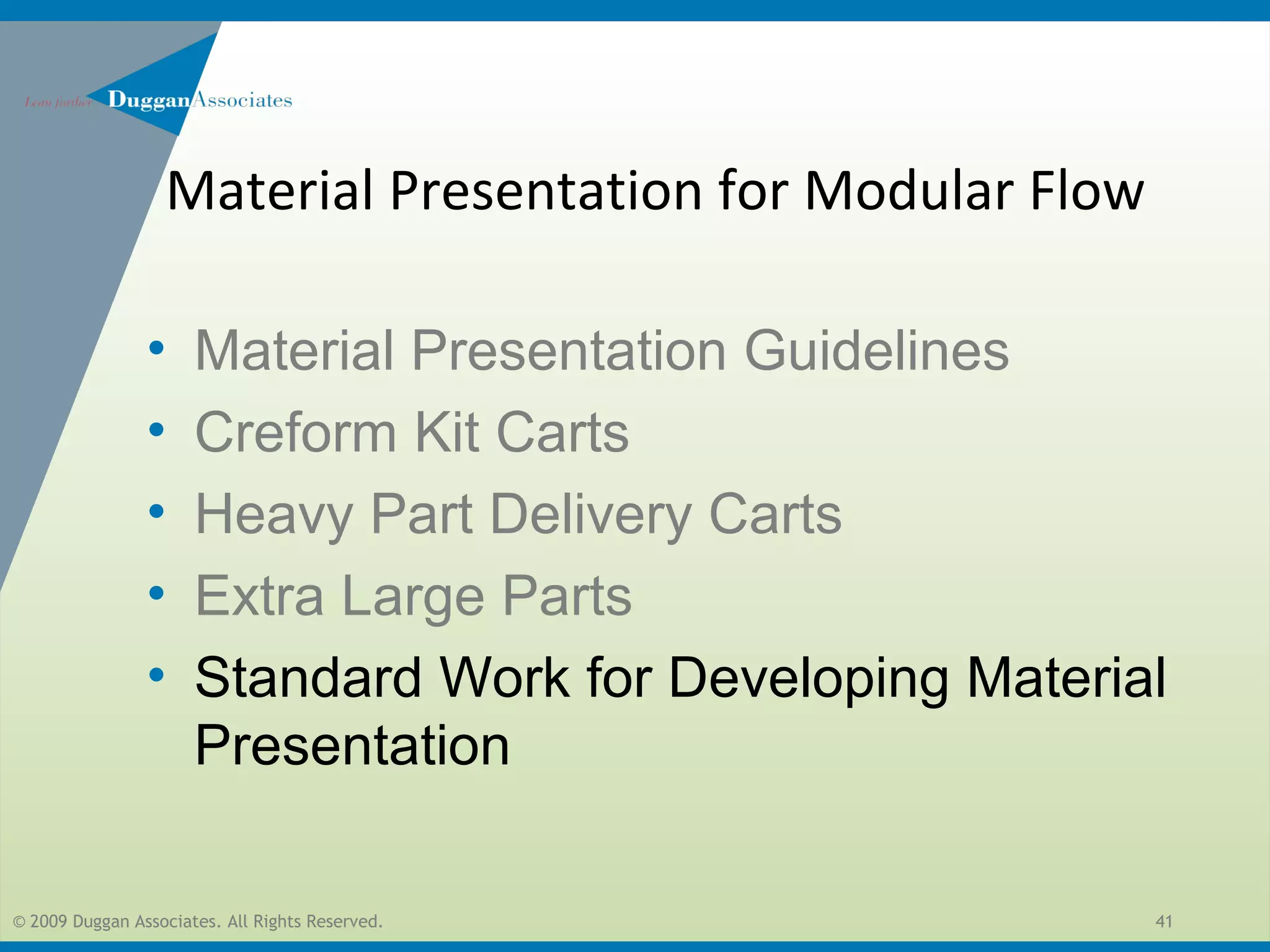 © 2009 Duggan Associates. All Rights Reserved. 41
• Material Presentation Guidelines
• Creform Kit Carts
• Heavy Part Delivery Carts
• Extra Large Parts
• Standard Work for Developing Material
Presentation
Material Presentation for Modular Flow
 