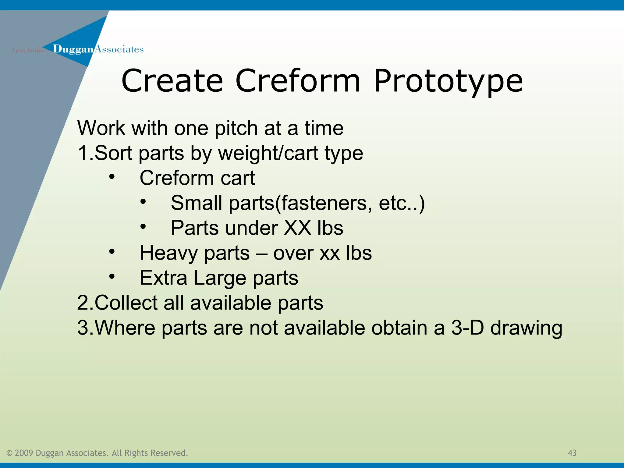 © 2009 Duggan Associates. All Rights Reserved. 43
Create Creform Prototype
Work with one pitch at a time
1.Sort parts by weight/cart type
• Creform cart
• Small parts(fasteners, etc..)
• Parts under XX lbs
• Heavy parts – over xx lbs
• Extra Large parts
2.Collect all available parts
3.Where parts are not available obtain a 3-D drawing
 