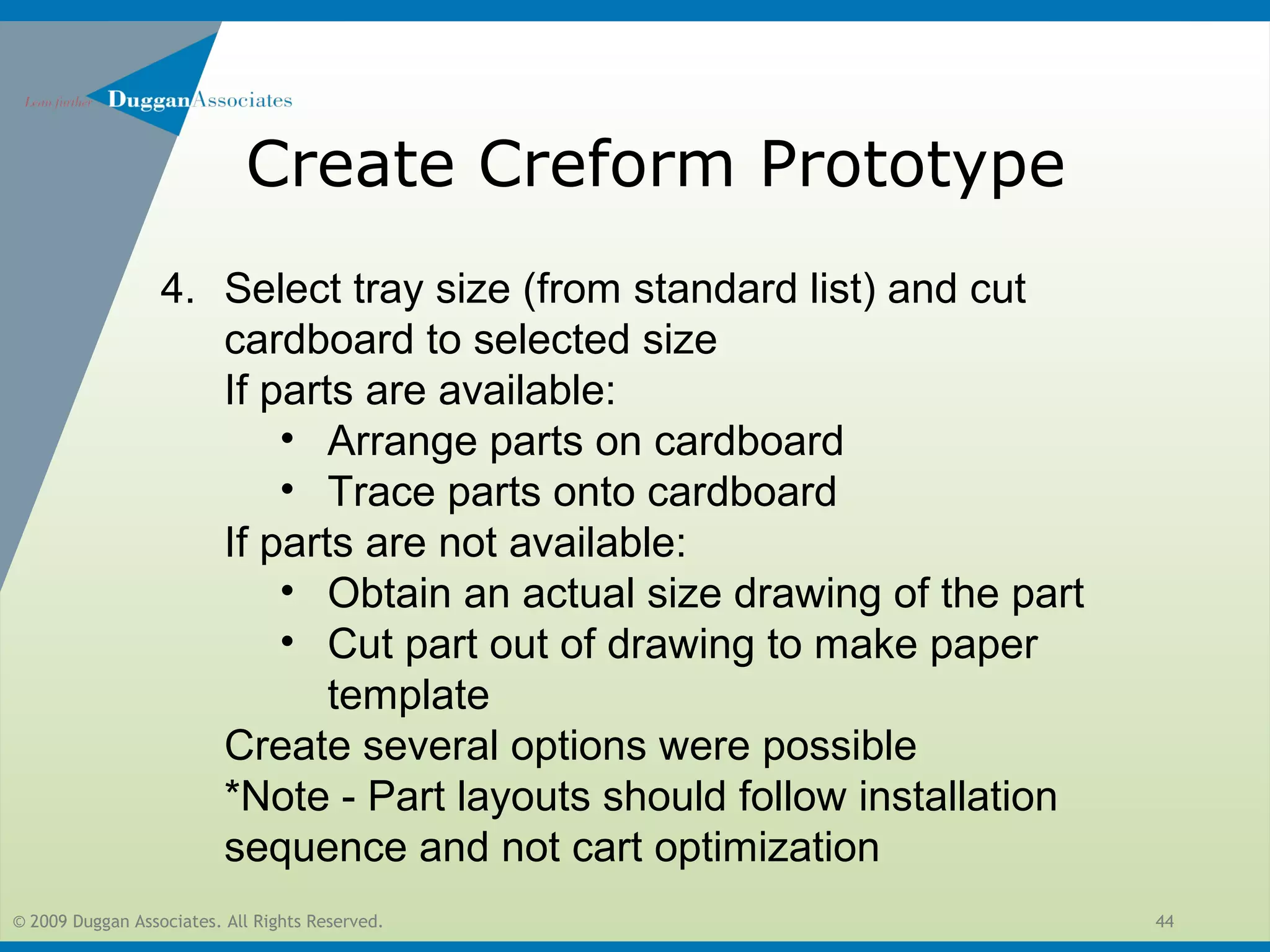 © 2009 Duggan Associates. All Rights Reserved. 44
Create Creform Prototype
4. Select tray size (from standard list) and cut
cardboard to selected size
If parts are available:
• Arrange parts on cardboard
• Trace parts onto cardboard
If parts are not available:
• Obtain an actual size drawing of the part
• Cut part out of drawing to make paper
template
Create several options were possible
*Note - Part layouts should follow installation
sequence and not cart optimization
 