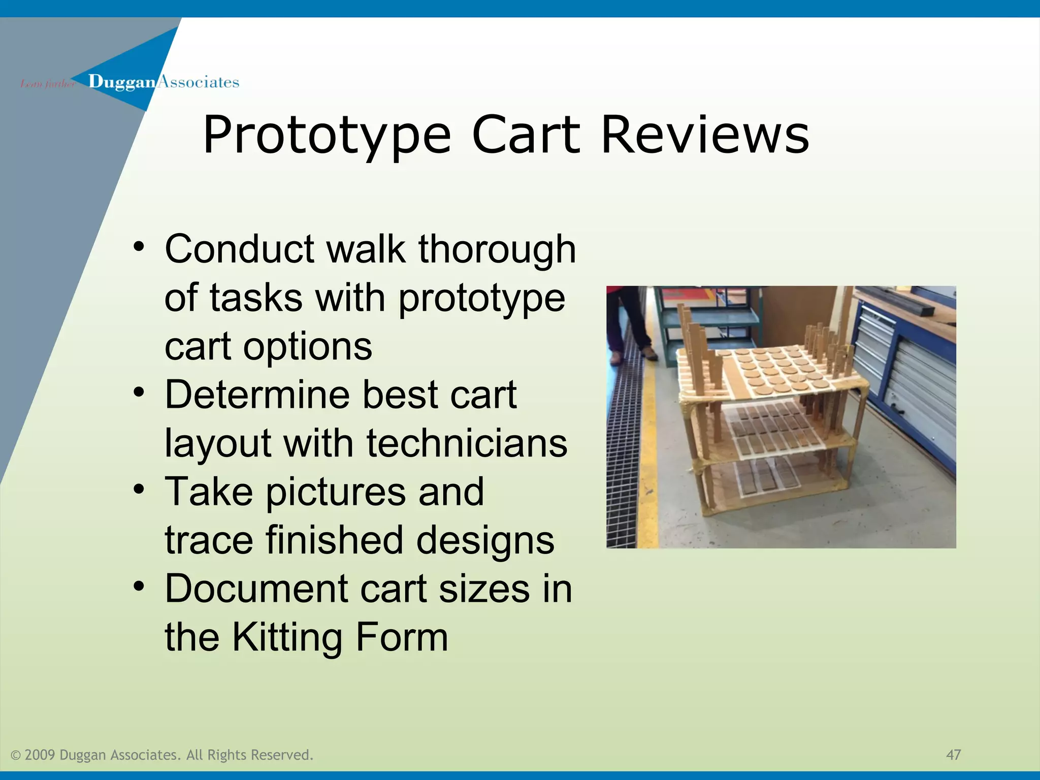 © 2009 Duggan Associates. All Rights Reserved. 47
Prototype Cart Reviews
• Conduct walk thorough
of tasks with prototype
cart options
• Determine best cart
layout with technicians
• Take pictures and
trace finished designs
• Document cart sizes in
the Kitting Form
 