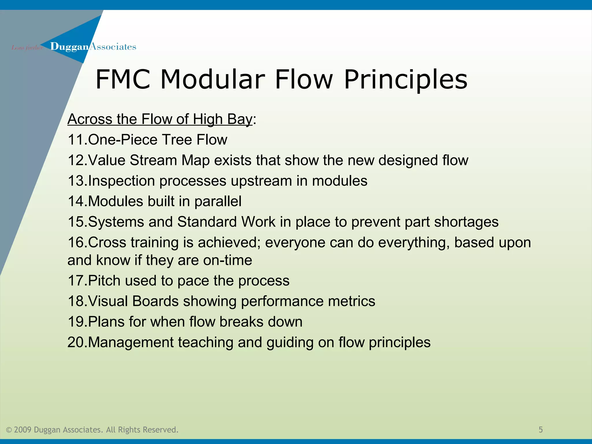© 2009 Duggan Associates. All Rights Reserved. 5
FMC Modular Flow Principles
Across the Flow of High Bay:
11.One-Piece Tree Flow
12.Value Stream Map exists that show the new designed flow
13.Inspection processes upstream in modules
14.Modules built in parallel
15.Systems and Standard Work in place to prevent part shortages
16.Cross training is achieved; everyone can do everything, based upon
and know if they are on-time
17.Pitch used to pace the process
18.Visual Boards showing performance metrics
19.Plans for when flow breaks down
20.Management teaching and guiding on flow principles
 