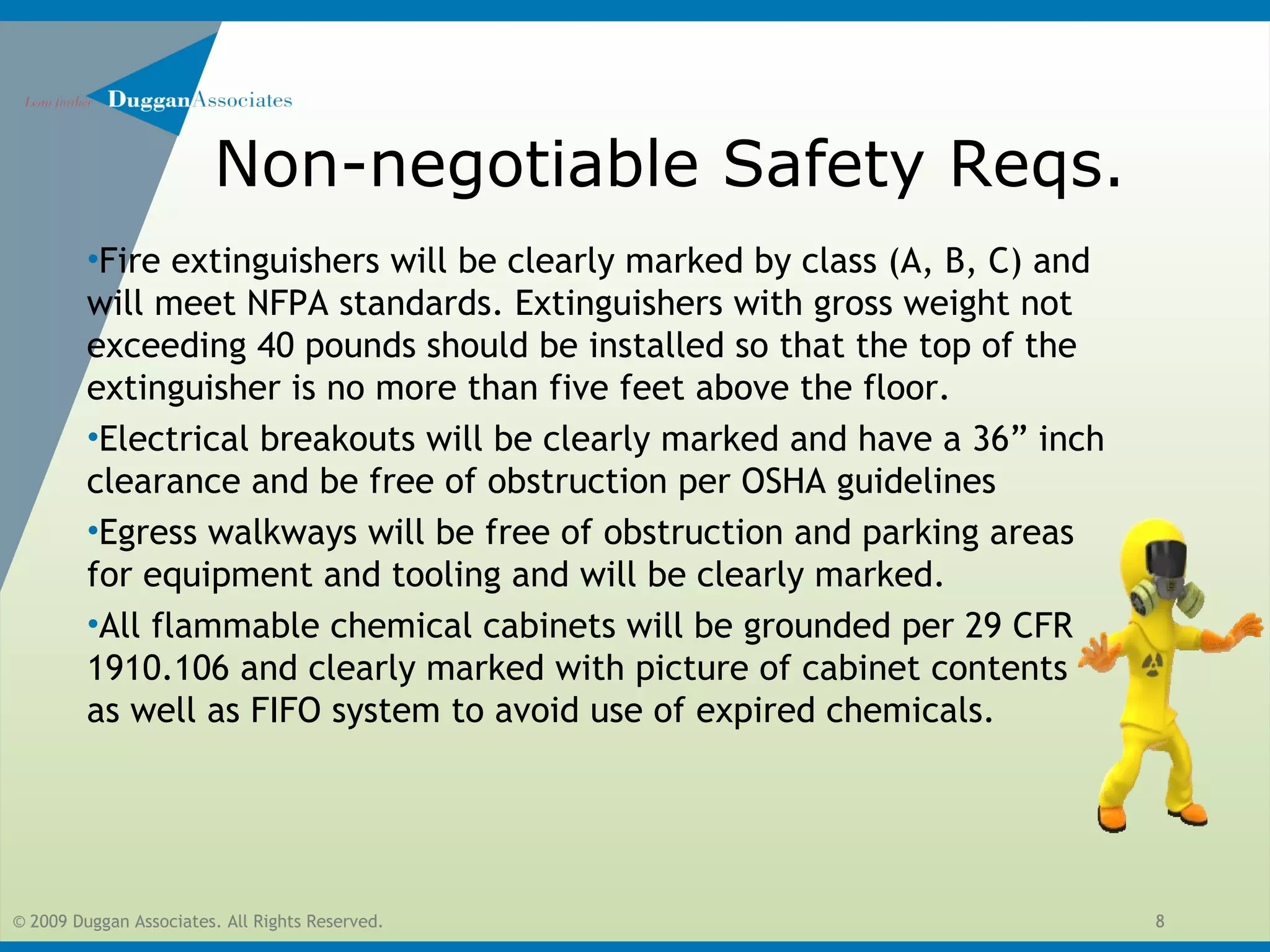 © 2009 Duggan Associates. All Rights Reserved. 8
Non-negotiable Safety Reqs.
•Fire extinguishers will be clearly marked by class (A, B, C) and
will meet NFPA standards. Extinguishers with gross weight not
exceeding 40 pounds should be installed so that the top of the
extinguisher is no more than five feet above the floor.
•Electrical breakouts will be clearly marked and have a 36” inch
clearance and be free of obstruction per OSHA guidelines
•Egress walkways will be free of obstruction and parking areas
for equipment and tooling and will be clearly marked.
•All flammable chemical cabinets will be grounded per 29 CFR
1910.106 and clearly marked with picture of cabinet contents
as well as FIFO system to avoid use of expired chemicals.
 