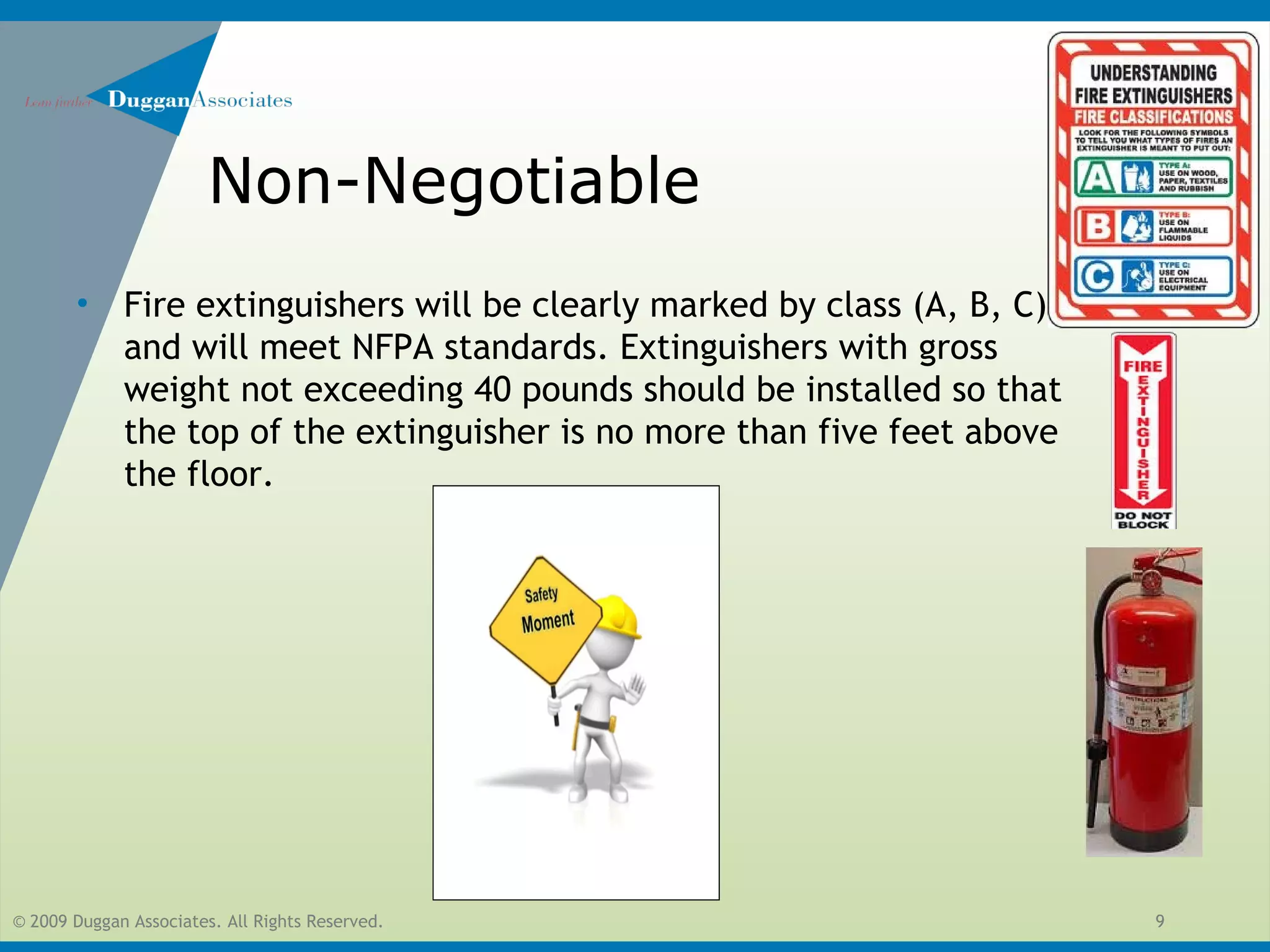 © 2009 Duggan Associates. All Rights Reserved. 9
Non-Negotiable
• Fire extinguishers will be clearly marked by class (A, B, C)
and will meet NFPA standards. Extinguishers with gross
weight not exceeding 40 pounds should be installed so that
the top of the extinguisher is no more than five feet above
the floor.
 